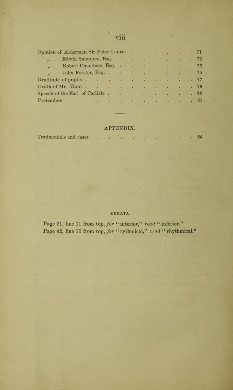 % viii Opinion of Alderman Sir Peter Laurie 71 „ Edwin Saunders, Esq 72 „ Robert Chambers, Esq 72 „ John Forster, Esq 75 Gratitude of pupils 77 Death of Mr. Hunt . 78 Speech of the Earl of Carlisle 80 Pretenders ........... 81 APPENDIX. Testimonials and cases ......... 85 ERRATA. Page 21, line 11 from top, for “ interior,” read “ inferior.” Page 42, line 10 from top, for “rythmical,” read “ rhythmical.1