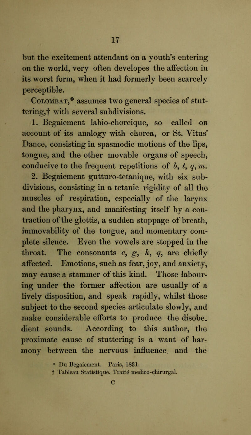 but the excitement attendant on a youth’s entering on the world, very often developes the affection in its worst form, when it had formerly been scarcely perceptible. Colombat,* assumes two general species of stut- tering,f with several subdivisions. 1. Begaiement labio-choreique, so called on account of its analogy with chorea, or St. Vitus’ Dance, consisting in spasmodic motions of the lips, tongue, and the other movable organs of speech, conducive to the frequent repetitions of b, t, q, m. 2. Begaiement gutturo-tetanique, with six sub- divisions, consisting in a tetanic rigidity of all the muscles of respiration, especially of the larynx and the pharynx, and manifesting itself by a con- traction of the glottis, a sudden stoppage of breath, immovability of the tongue, and momentary com- plete silence. Even the vowels are stopped in the throat. The consonants c, g, k, q, are chiefly affected. Emotions, such as fear, joy, and anxiety, may cause a stammer of this kind. Those labour- ing under the former affection are usually of a lively disposition, and speak rapidly, whilst those subject to the second species articulate slowly, and make considerable efforts to produce the disobe. dient sounds. According to this author, the proximate eause of stuttering is a want of har- mony between the nervous influence, and the * Du Begaiement. Paris, 1831. f 'tableau Statistique, Traite medico-chirurgal. C