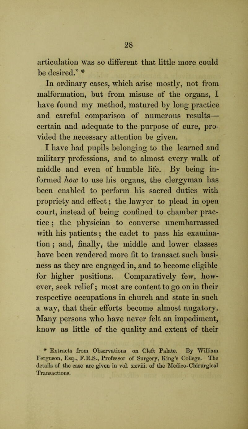 articulation was so different that little more could be desired.” * In ordinary cases, which arise mostly, not from malformation, but from misuse of the organs, I have found my method, matured by long practice and careful comparison of numerous results— certain and adequate to the purpose of cure, pro- vided the necessary attention be given. I have had pupils belonging to the learned and military professions, and to almost every walk of middle and even of humble life. By being in- formed how to use his organs, the clergyman has been enabled to perform his sacred duties with propriety and effect; the lawyer to plead in open court, instead of being confined to chamber prac- tice ; the physician to converse unembarrassed with his patients; the cadet to pass his examina- tion ; and, finally, the middle and lower classes have been rendered more fit to transact such busi- ness as they are engaged in, and to become eligible for higher positions. Comparatively few, how- ever, seek relief; most are content to go on in their respective occupations in church and state in such a way, that their efforts become almost nugatory. Many persons who have never felt an impediment, know as little of the quality and extent of their * Extracts from Observations on Cleft Palate. By William Ferguson, Esq., F.R.S., Professor of Surgery, King’s College. The details of the case are given in vol. xxviii. of the Medico-Chirurgical Transactions.