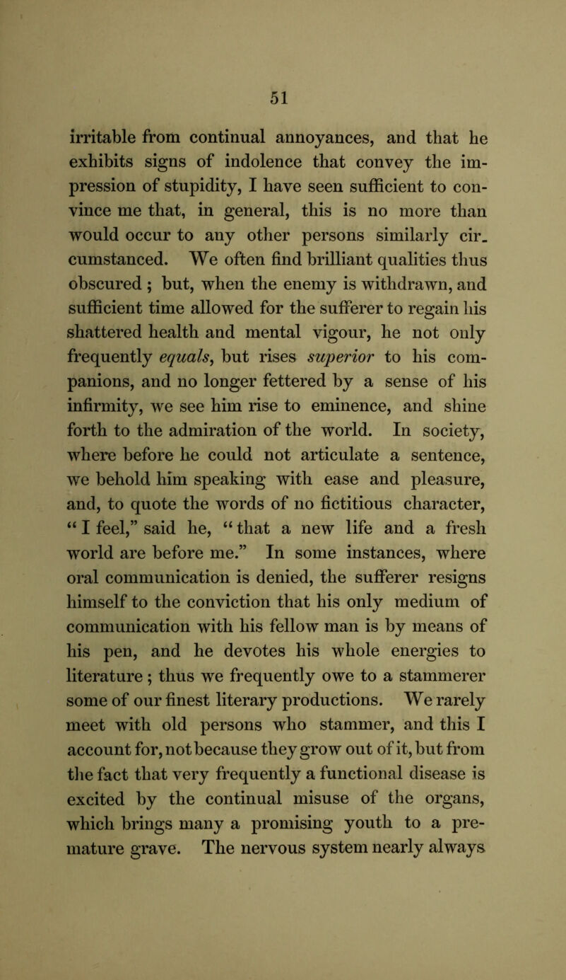 irritable from continual annoyances, and that he exhibits signs of indolence that convey the im- pression of stupidity, I have seen sufficient to con- vince me that, in general, this is no more than would occur to any other persons similarly cir. cumstanced. We often find brilliant qualities thus obscured ; but, when the enemy is withdrawn, and sufficient time allowed for the sufferer to regain his shattered health and mental vigour, he not only frequently equals, but rises superior to his com- panions, and no longer fettered by a sense of his infirmity, we see him rise to eminence, and shine forth to the admiration of the world. In society, where before he could not articulate a sentence, we behold him speaking with ease and pleasure, and, to quote the words of no fictitious character, “ I feel,” said he, “ that a new life and a fresh world are before me.” In some instances, where oral communication is denied, the sufferer resigns himself to the conviction that his only medium of communication with his fellow man is by means of his pen, and he devotes his whole energies to literature; thus we frequently owe to a stammerer some of our finest literary productions. We rarely meet with old persons who stammer, and this I account for, not because they grow out of it, but from the fact that very frequently a functional disease is excited by the continual misuse of the organs, which brings many a promising youth to a pre- mature grave. The nervous system nearly always