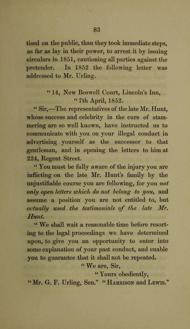 tised on the public, than they took immediate steps, as far as lay in their power, to arrest it by issuing circulars in 1851, cautioning all parties against the pretender. In 1852 the following letter was addressed to Mr. Urling. “ 14, New Boswell Court, Lincolns Inn, “ 7th April, 1852. “ Sir,—The representatives of the late Mr. Hunt, whose success and celebrity in the cure of stam- mering are so well known, have instructed us to communicate with you on your illegal conduct in advertising yourself as the successor to that gentleman, and in opening the letters to him at 224, Begent Street. “You must be fully aware of the injury you are inflicting on the late Mr. Hunt’s family by the unjustifiable course you are following, for you not only open letters which do not belong to you, and assume a position you are not entitled to, but actually used the testimonials of the late Mr. Hunt. “We shall wait a reasonable time before resort- ing to the legal proceedings we have determined upon, to give you an opportunity to enter into some explanation of your past conduct, and enable you to guarantee that it shall not be repeated. “We are, Sir, “ Yours obediently, “ Mr. G. F. Urling, Sen.” “ Harrison and Lewis.”