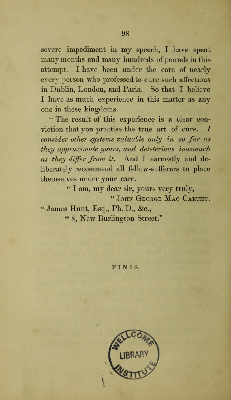 severe impediment in my speech, I have spent many months and many hundreds of pounds in this attempt. I have been under the care of nearly every person who professed to cure such affections in Dublin, London, and Paris. So that I believe I have as much experience in this matter as any one in these kingdoms. “ The result of this experience is a clear con- viction that you practise the true art of cure. / consider other systems valuable only in so far as they approximate yours, and deleterious inasmuch as they differ from it. And I earnestly and de- liberately recommend all fellow-sufferers to place themselves under your care. “ I am, my dear sir, yours very truly, “ John George Mac Carthy. “James Hunt, Esq., Ph. D., &c., “8, New Burlington Street.” FINIS.