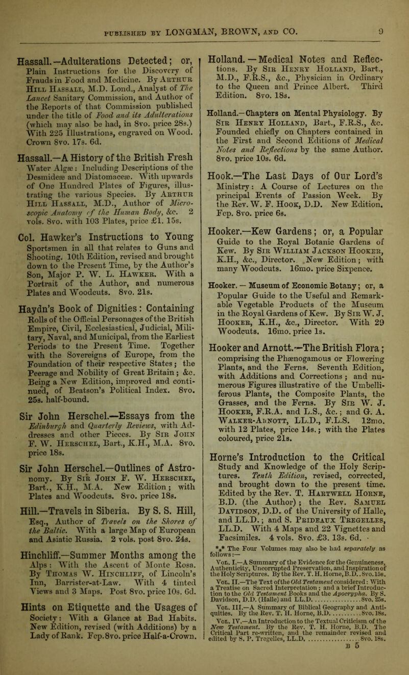 Hassall.—Adulterations Detected; or, Plain Instructions for the Discovery of Frauds in Food and Medicine. By Arthur Hill Hassall, M.D. Bond., Analyst of The Lancet Sanitary Commission, and Author of the Reports of that Commission published under the title of Food and its Adulterations (which may also be had, in 8vo. price 28s.) With 225 Illustrations, engraved on Wood. Crown 8vo. 17s. 6d. Hassall—A History of the British Fresh Water Algae: Including Descriptions of the Desmideae and Diatomaceae. With upwards of One Hundred Plates of Figures, illus- trating the various Species. By Arthur Hill Hassall, M.D., Author of Micro- scopic Anatomy of the Human Body, &c. 2 vols. 8vo. with 103 Plates, price £1. 15s. Col. Hawker’s Instructions to Young’ Sportsmen in all that relates to Guns and Shooting. 10th Edition, revised and brought down to the Present Time, by the Author’s Son, Major P. W. L. Hawker. With a Portrait of the Author, and numerous Plates and Woodcuts. 8vo. 21s. Haydn’s Book of Dignities : Containing Rolls of the Official Personages of the British Empire, Civil, Ecclesiastical, Judicial, Mili- tary, Naval, and Municipal, from the Earliest Periods to the Present Time. Together with the Sovereigns of Europe, from the Foundation of their respective States; the Peerage and Nobility of Great Britain; &c. Being a New Edition, improved and conti- nued, of Beatson’s Political Index. 8vo. 25s. half-bound. Sir John Herschel.—Essays from the Edinburgh and Quarterly Revieivs, with Ad- dresses and other Pieces. By Sir John F. W. Herschel, Bart., K.H., M.A. 8vo. price 18s. Sir John Herschel—Outlines of Astro- nomy. By Sir John F. W. Herschel, Bart., K.H., M.A. New Edition; with Plates and Woodcuts. 8vo. price 18s. Hill—Travels in Siberia, By S. S. Hill, Esq., Author of Travels on the Shores of the Baltic. With a large Map of European and Asiatic Russia. 2 vols. post 8vo. 24s. Hinchliff.—Summer Months among the Alps : With the Ascent of Monte Rosa. By Thomas W. Hinchliff, of Lincoln’s Inn, Barrister-at-Law. With 4 tinted Views and 3 Maps. Post 8vo. price 10s. Gd. Hints on Etiquette and the Usages of Society: With a Glance at Bad Habits. New Edition, revised (with Additions) by a Lady of Rank. Fcp.8vo. price Half-a-Crown. Holland.—Medical Notes and Reflec- tions. By Sir Henry Holland, Bart., M.D., F.R.S., &c., Physician in Ordinary to the Queen and Prince Albert. Third Edition. 8vo. 18s. Holland.—Chapters on Mental Physiology. By Sir Henry Holland, Bart., F.R.S., &c. Founded chiefly on Chapters contained in the First and. Second Editions of Medical Notes and Reflections by the same Author. 8vo. price 10s. 6d. Hook—The Last Bays of Our Lord’s Ministry: A Course of Lectures on the principal Events of Passion Week. By the Rev. W. F. Hook, D.D. New Edition. Fcp. 8vo. price 6s. Hooker— Kew Gardens; or, a Popular Guide to the Royal Botanic Gardens of Kew. By Sir William Jackson Hooker, K.H., &c.. Director. .New Edition; with many Woodcuts. 16mo. price Sixpence. Hooker. — Museum of Economic Botany; or, a Popular Guide to the Useful and Remark- able Vegetable Products of the Museum in the Royal Gardens of Kew. By Sir W. J. Hooker, K.H., &c., Director. With 29 Woodcuts. 16mo. price Is. Hooker and Arnott.~-The British Flora: comprising the Phsenogamous or Flowering Plants, and the Ferns. Seventh Edition, with Additions and Corrections ; and nu- merous Figures illustrative of the Umbelli- ferous Plants, the Composite Plants, the Grasses, and the Ferns. By Sir W. J. Hooker, F.R.A. and L.S., &c.; and G. A. Walker-Aenott, LL.D., F.L.S. 12mo. with 12 Plates, price 14s.; with the Plates coloured, price 21s. Horne’s Introduction to the Critical Study and Knowledge of the Holy Scrip- tures. Tenth Edition, revised, corrected, and brought down to the present time. Edited by the Rev. T. Hartwell Horne, B.D. (the Author) ; the Rev. Samuel Davidson, D.D. of the University of Halle, and LL.D.; and S. Prideaux Tregelles, LL.D. With 4 Maps and 22 Vignettes and Facsimiles. 4 vols. 8vo. £3. 13s. 6d. - *** The Four Volumes may also be had separately as follows:— Voii. I.—A Summary of the Evidence for the Genuineness, Authenticity, Uncorrupted Preservation, and Inspiration of the Holy Scriptures. By the Rev. T. H. Home, B.D.. 8vo.l5s. Von. II.—The Text ofthe Olcl Testament considered: With a Treatise on Sacred Interpretation; and a brief Introduc- tion to the Old Testament Books and the Apocrypha. By S. Davidson, D.D. (Halle) and LL.D 8vo. 25s. Von. III.—A Summary of Biblical Geography and Anti- quities. By the Rev. T. H. Horne, B.D 8vo. 18s. Von. IV.—An Introduction to the Textual Criticism of the New Testament. By the Rev. T. H. Horne, B.D. The Critical Part re-written, and the remainder revised and 1 edited by S. P. Tregelles, LL.D Svo. 18s.