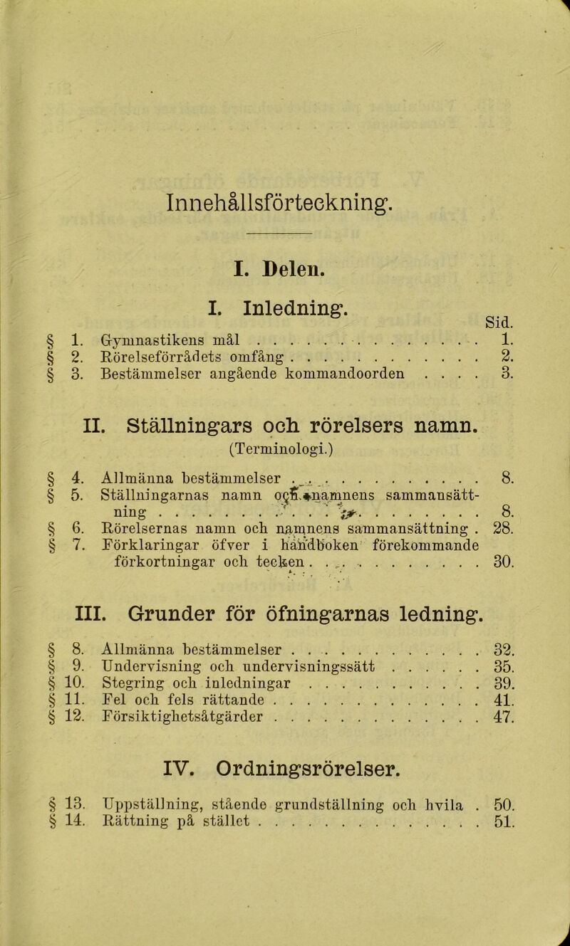 InnehållsfÖFteckning. I. Delen. I. Inledning. Sid. § 1. Gryninastikeiis mål 1. § 2. Rörelseförråflets omfång 2. § 3. Bestämmelser angående kommandoorden .... 3. II. Ställningars och rörelsers namn. (Terminologi.) § 4. Allmänna bestämmelser ._. 8. § 5. Ställningarnas namn oQS.^namnens sammansätt- ning /. . ; 8. § 6. Rörelsernas namn och namnens sammansättning . 28. § 7. Förklaringar öfver i handboken' förekommande förkortningar och tecken . . , 30. III. Grunder för öfningarnas ledning. § 8. Allmänna bestämmelser . 32. § 9. Undervisning och undervisningssätt 35. § 10. Stegring och inledningar 39. § 11. Fel och fels rättande 41. § 12. Försiktighetsåtgärder 47. IV. Ordningsrörelser. § 13. Uppställning, stående grundställning och hvila . 50. § 14. Rättning på stället 51.