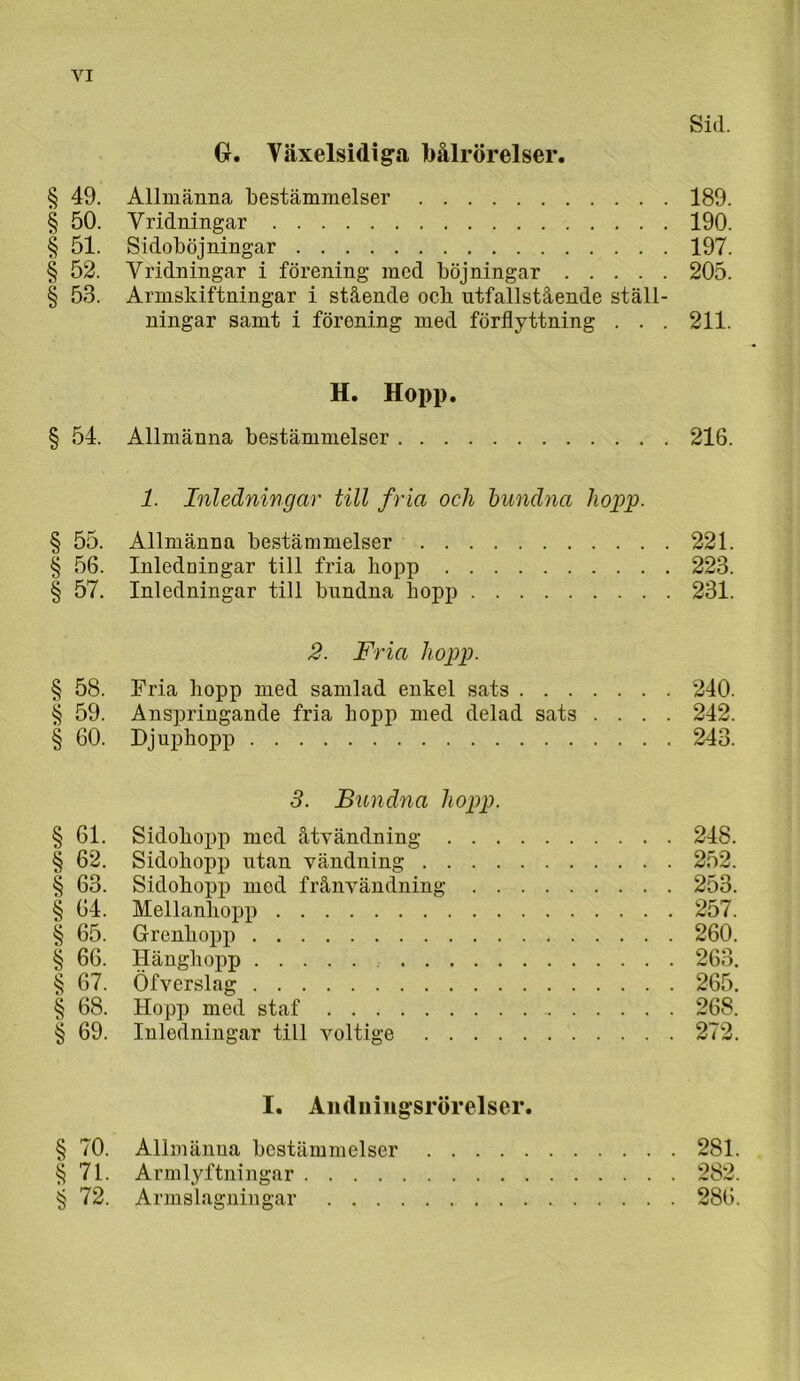 Sid. G. Växelsidiga bålrörelser. § 49. Allmänna bestämmelser 189. § 50. Vridningar 190. § 51. Sidoböjningar 197. § 52. Vridningar i förening med böjningar 205. § 53. Armskiftningar i stående ocb utfallstående ställ- ningar samt i förening med förflyttning . . . 211. H. Hopp. § 54. Allmänna bestämmelser 216. 1. Inledningar till fria och bundna hojyp- § 55. Allmänna bestämmelser 221. § 56. Inledningar till fria hopp 223. § 57. Inledningar till bundna hopp 231. 2. Fria hopp. § 58. Fria hopp med samlad enkel sats 240. § 59. Anspringancle fria hopp med delad sats .... 242. § 60. Djuphopp 243. 3. Bundna hopp. § 61. Sidohopj) med åtvändning 248. § 62. Sidohopp utan vändning 252. § 63. Sidohopp mod frånvändning 253. § 64. Mellanhopj) 257. § 65. Grenhopp 260. § 66. Hänghopp 263. § 67. Öfverslag 265. § 68. Hopp med staf 268. § 69. Inledningar till voltige 272. I. Anduiiigsrörelser. § 70. Allmänna bestämmelser 281. §71. Armlyftningar 282. § 72. Armslagningar 286.