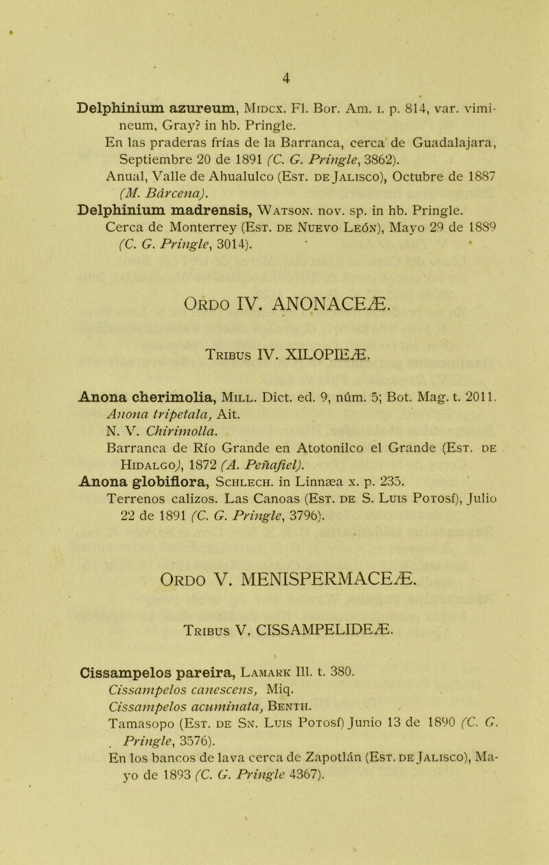 Delphinium azureum, Midcx. F1. Bor. Am. i. p. 814, var. vimi- neum, Cray? in hb. Pringle. En las praderas frías de la Barranca, cerca de Guadalajara, Septiembre 20 de 1891 fC. G. Pringle^ 3862). Anual, Valle de Ahualulco (Est. de Jalisco), Octubre de 1887 (M. Bárcena). Delphinium madrensis, Watson. nov. sp. in hb. Pringle. Cerca de Monterrey (Est. de Nuevo León), Mayo 29 de 1889 (C. G. Pringle^ 3014). Ordo IV. ANONACE.E. Tribus IV. XILOPIE^. Anona cherimolia, Mill. Dict. ed. 9, núm. 5; Bot. Mag. t. 2011. Anona tripétala, Ait. N. V. Chirimolla. Barranca de Río Grande en Atotonilco el Grande (Est. de HidalgoJ, 1872 (A, Peñafiel). Anona globiflora, Schlech. in Linnaea x. p. 235. Terrenos calizos. Las Canoas (Est. de S. Luis Potosí), Julio 22 de 1891 (C. G. Pringle, 3796). Ordo V. MENISPERMACE^. Tribus V. CISSAMPELIDE^. Cissampelos pareira, Lamakk III. t. 380. Cissampelos canescens, Miq. Cissampelos acnminata, Benth. Tamasopo (Est. de Sn. Luis Potosí) Junio 13 de 1890 (C. G. Pringle, 3576). En los bancos de lava cerca de Zapotlán (Est. de Jalisco), Ma- yo de 1893 (C. G. Prmgle 4367).