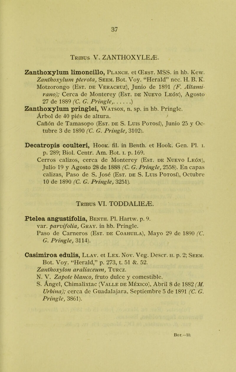 Tribus V. ZANTHOXYLE^. Zanthoxylum limoncillo, Planch. et CErst. MSvS. in hb. Kew. Zanthoxylum pterota, Seem. Bot. Voy. “Herald” nec. H. B. K. Motzorongo (Est. de Veracruz), Junio de 1891 (F. Altami- rano); Cerca de Monterey (Est. de Nuevo León), Agosto 27 de 1889 (C. G. Pvingle, ) Zanthoxylum pringlei, Watson, n. sp. in hb. Pringle. Árbol de 40 piés de altura. Cañón de Tamasopo (Est. de S. Luis Potosí), Junio 25 y Oc- tubre 3 de 1890 (C. G. Pvingle, 3102). Decatropis coulteri, Hook. fil. in Benth. et Hook. Gen. Pl. i. p. 289; Biol. Centr. Am. Bot. i. p. 169. Cerros calizos, cerca de Monterey (Est. de Nuevo León), Julio 19 y Agosto 28 de 1888 (C. G. Pringle, 2558). En capas calizas, Paso de S. José (Est. de S. Luis Potosí), Octubre 10 de 1890 (C. G. Pringle, 3251). Tribus VI. TODDALIEiE. Ptelea angustifolia, Benth. Pl. Hartw. p. 9. var. parvifolia, Cray, in hb. Pringle. Paso de Carneros (Est. de Coahuila), Mayo 29 de 1890 (C. G. Pringle, 3114). Casimiroa edulis, Llav. et Lex. Nov. Veg. Descr. ii. p. 2; Seem. Bot. Voy. “Herald,” p. 273, t. 51 &. 52. Zanthoxylon araliaceum, Turcz. N. V. Zapote blanco, fruto dulce y comestible. vS. Ángel, Chimalixtac (Valle de México), Abril 8 de 1882 (M. Urbina); cerca de Guadalajara, Septiembre 5 de 1891 (C. G. Pringle, 3861).