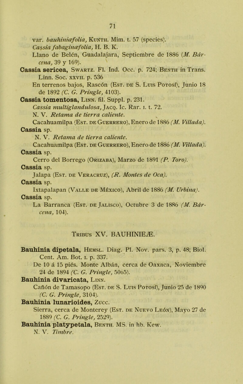 var. bauhinicefolia, Kuñth. Mim. t. 57 (species). Cassia fabagincefolia, H. B. K. Llano de Belén, Guadalajara, Septiembre de 1886 [M. Bár- cena, 39 y 169). Cassia sericea, Swartz. F1. Ind. Occ. p. 724; Benth iiiTrans. Linn. Soc. xxvii. p. 536 En terrenos bajos, Rascón (Est. de S. Luis Potosí), Junio 18 de 1892 (C. G. Pvingle, 4103). Cassia tomentosa, Linn. fil. Suppl. p. 231. Cassia multiglandulosa, Jacq. Ic. Rar. i. t. 72. N. V. Retama de tierra caliente. Cacahuamilpa (Est. de Guerrero), Enero de 1886 (M. Villada). Cassia sp. N. V. Retama de tierra caliente. Cacahuamilpa (Est. de Guerrero), Enero de 1886 (M. Villada). Cassia sp. Cerro del Borrego (Orizaba), Marzo de 1891 (P. Toro). Cassia sp. Jalapa (Est. de Veracruz), (R. Montes de Oca). Cassia sp. Ixtapalapan (Valle de México), Abril de 1886 (M. Urbina). Cassia sp. La Barranca (Est. de Jalisco), Octubre 3 de 1886 (M. Bár- cena, 104). Tribus XV. BAUHINIEíE. Bauhinia dipetala, Hemsl. Diag. Pl. Nov. pars. 3, p. 48; Biol. Cent. Am. Bot. i. p. 337. De 10 á 15 piés. Monte Albán, cerca de Oaxaca, Noviembre 24 de 1894 (C. G. Pringle, 50d5). Bauhinia divaricata, Linn. Cañón de Tamasopo (Est. de S. Luis Potosí), Junio 25 de 1890 (C. G. Pringle, 3104). Bauhinia lunarioides, Zuce. Sierra, cerca de Monterey (Est. de Nuevo León), Mayo 27 de 1889 (C. G. Pringle, 2529). Bauhinia platypetala, Benth. MS. in hb. Kew. N. V. Timbre.