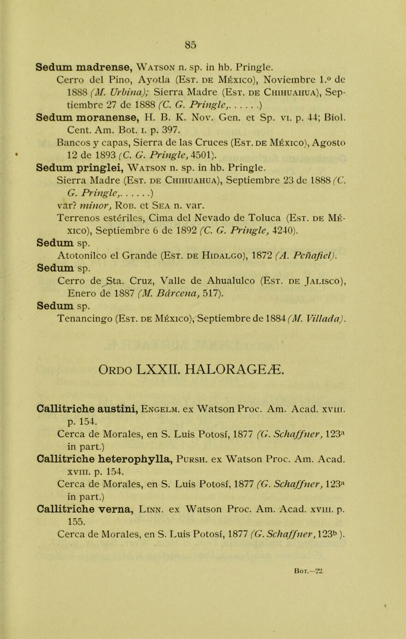 Sedum madrense, Watson n. sp. in hb. Pringle. Cerro del Pino, Ayotla (Est. de México), Noviembre 1.^ de 1888 (M. Urbina); Sierra Madre (Est. de Chihuahua), Sep- tiembre 27 de 1888 (C. G. Pringle, ) Sedum moranense, H. B. K. Nov. Gen. et Sp. vi. p. 44; Biol. Cent. Am. Bot. i. p. 397. Bancos y capas, Sierra de las Cruces (Est. de México), Agosto 12 de 1893 {C. G. Pringle, 4501). Sedum pringlei, Watson n. sp. in hb. Pringle. Sierra Madre (Est. de Chihuahua), Septiembre 23 de 1888 fC. G. Pringle, ) var? niinor, Rob. et Sea n. var. Terrenos estériles. Cima del Nevado de Toluca (Est. de Mé- xico), Septiembre 6 de 1892 (C. G. Prmgle, 4240). Sedum sp. Atotonilco el Grande (Est. de Hidalgo), 1872 (A. Peñajiel). Sedum sp. Cerro de Sta. Cruz, Valle de Ahualulco (Est. de Jalisco), Enero de 1887 (M. Bárcena, 517). Sedum sp. Tenancingo (Est. de México), Septiembre de 1884 Villada). Ordo LXXII. HALORAGE^. Callitriche austini, Engelm. ex Watson Proc. Am. Acad. xviii. p. 154. Cerca de Morales, en S. Luis Potosí, 1877 (G. Schajfner, 123=^ in part.) Callitriche heterophylla, Pursh. ex Watson Proc. Am. Acad. xviii. p. 154. Cerca de Morales, en S. Luis Potosí, 1877 (G. Schaffner, 123^ in part.) Callitriche verna, Linn. ex Watson Proc. Am. Acad. xviii. p. 155. Cerca de Morales, en S. Luis Potosí, 1877 (G. Schaffner, 123^»).