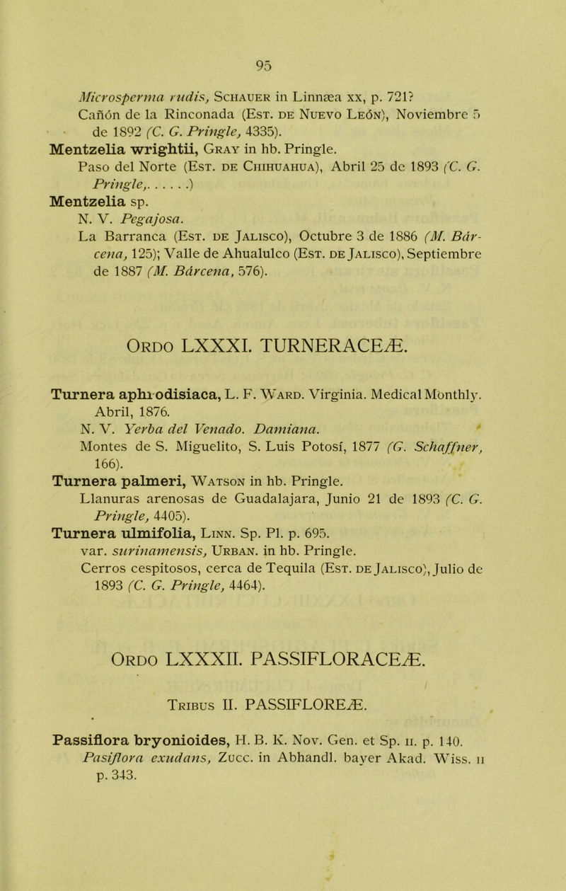 Microspcrma riidis, Schauer in Linnsea xx, p. 721? Cañón de la Rinconada (Est. de Nuevo León), Noviembre 5 de 1892 (C. G. Pringle, 4335). Mentzelia wrightii, Cray in hb. Pringle. Paso del Norte (Est. de Chihuahua), Abril 25 de 1893 (C. G. Pringle, ) Mentzelia sp. N. V. Pegajosa. La Barranca (Est. de Jalisco), Octubre 3 de 1886 (M. Bár- cena, 125); Valle de Ahualulco (Est. de Jalisco), Septiembre de 1887 (M. Bárcena, v576). Ordo LXXXI. TURNERACE^. Turnera aphrodisiaca, L. F. Ward. Virginia. Medical Monthl}'. Abril, 1876. N. V. Yerba del Venado. Damiana. Montes de S. Miguelito, S. Luis Potosí, 1877 (G. Schaffner, 166). Turnera palmeri, Watson in hb. Pringle. Llanuras arenosas de Guadalajara, Junio 21 de 1893 (C. G. Pringle, 4405). Turnera ulmifolia, Linn. Sp. Pl. p. 695. var. surinamensis, Urban. in hb. Pringle. Cerros cespitosos, cerca de Tequila (Est. de Jalisco), Julio de 1893 (C. G. Pringle, 4464). Ordo LXXXII. PASSIFLORACE^. / Tribus II. PASSIFLORE^. Passiflora bryonioides, H. B. K. Nov. Gen. et Sp. ii. p. 140. Pasiflora exudans. Zuce, in Abhandl. bayer Akad. Wiss. ii p. 343. 1