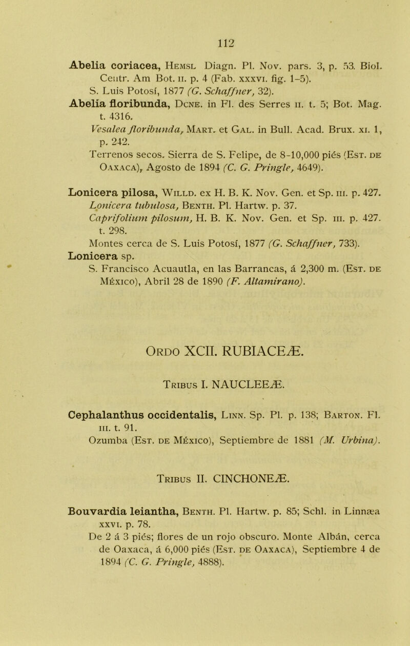 Abelia coriácea, Hemsl Diagn. Pl. Nov. pars. 3, p. 53. Biol. Ceiitr. Am Bot. ii. p. 4 (Fab. xxxvi. fig. 1-5). S. Luis Potosí, 1877 (G. Schaffner, 32). Abelia floribunda, Dcne. in FI. des Serres ii. t, 5; Bot. Mag. t. 4316, Vesalea floribunda^ Mart, et Gal. in Bull. Acad. Brux. xi. 1, p. 242. Terrenos secos, Sierra de S. Felipe, de 8-10,000 piés (Esx. de Oaxaca)^ Agosto de 1894 (C. G. Pringle, 4649). liOnicera pilosa, Willd. ex H. B, K. Nov. Gen. et Sp. iii. p, 427. Lonicera tubulosa, Benth. Pl. Hartw. p. 37. Caprifolium pilosum, H. B. K. Nov. Gen. et Sp. iii. p. 427. t. 298. Montes cerca de S. Luis Potosí, 1877 (G. Schaffner, 733). Lonicera sp. S. Francisco Acuantia, en las Barrancas, á 2,300 m. (Esx. de México), Abril 28 de 1890 (F, Altamirano). Ordo XCII. RUBIACE^E. Tribus I. NAUCLEE.^. Cephalanthus occidentalis, Linn. Sp. Pl. p. 138; Barxon. F1. III. t. 91. Ozumba (Esx. de México), Septiembre de 1881 (M. Urbina). Tribus II. CINCHONEíE. Bouvardia leiantha, Benxh. Pl. Hartw. p. 85; Schl. in Linna^a XXVI. p. 78. De 2 á 3 piés; flores de un rojo obscuro. Monte Albán, cerca de Oaxaca, á 6,000 piés (Esx. de Oaxaca), Septiembre 4 de 1894 (C. G. Pringle, 4888).