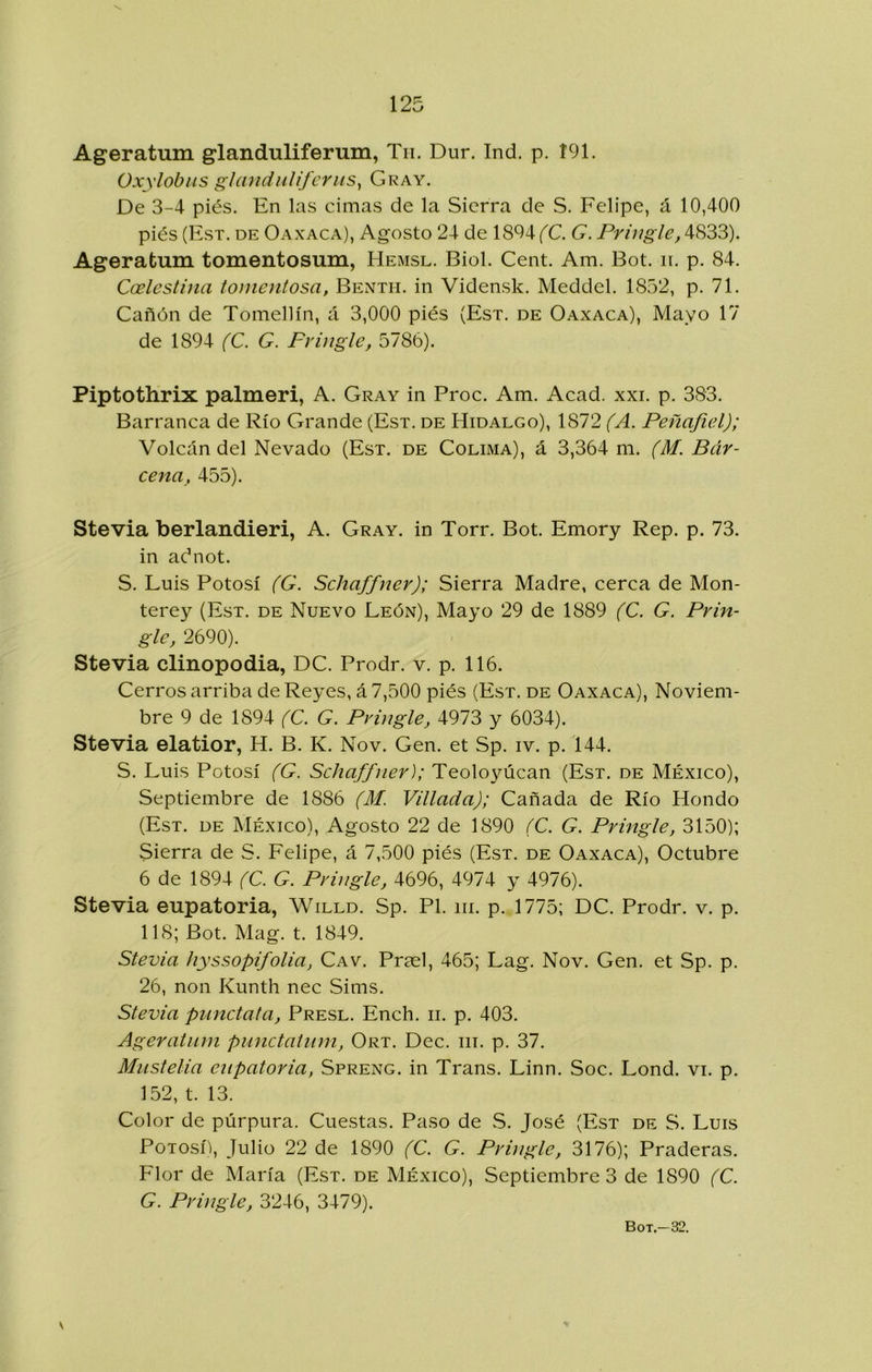 Ageratum glanduliferum, Tu. Dur. Ind. p. Í91. Oxylobus glanduUfcriis^ Cray. De 3-4 piés. En las cimas de la Sierra de S. Felipe, á 10,400 piés (Est. de Oaxaca), Agosto 24 de 1804 (C. G. Pringle, 4833). Ageratum tomentosum, Hemsl. Biol. Cent. Am. Bot. n. p. 84. Coelestina tomentosa, Benth. in Vidensk. Meddel. 1852, p. 71. Cañón de Tomellín, á 3,000 piés (Est. de Oaxaca), Mayo 17 de 1894 (C. G. Fringle, 5786). Piptothrix palmeri, A. Cray in Proc. Am. Acad. xxi. p. 383. Barranca de Río Grande (Est. de Hidalgo), 1872 (A. Peñafiel); Volcán del Nevado (Est. de Colima), á 3,364 m. (M. Bár- cena, 455). Stevia berlandieri, A. Cray, in Torr. Bot. Emory Rep. p. 73. in adnot. S. Luis Potosí (G. Schaffner); Sierra Madre, cerca de Mon- terey (Est. de Nuevo León), Mayo 29 de 1889 (C. G. Prin- gle, 2690). Stevia clinopodia, DC. Prodr. v. p. 116. Cerros arriba de Reyes, á 7,500 piés (Est. de Oaxaca), Noviem- bre 9 de 1894 (C. G. Pvingle, 4973 y 6034). Stevia elatior, H. B. K. Nov. Gen. et Sp. iv. p. 144. S. Luis Potosí (G. Schaffner); Teoloyúcan (Est. de México), Septiembre de 1886 (M. Villada); Cañada de Río Hondo (Est. de México), Agosto 22 de 1890 (C. G. Pringle, 3150); Sierra de S. Felipe, á 7,500 piés (Est. de Oaxaca), Octubre 6 de 1894 (C. G. Pvingle, 4696, 4974 y 4976). Stevia eupatoria, Willd. Sp. Pl. iii. p. 1775; DC. Prodr. v. p. 118; Bot. Mag. t. 1849. Stevia hyssopifolia, Cav. Prasl, 465; Lag. Nov. Gen. et Sp. p. 26, non Kunth nec Sims. Stevia punctata, Presl. Ench. ii. p. 403. Ageratum punctatiim, Ort. Dec. iii. p. 37. Mustelia eupatoria, Spreng. in Trans. Linn. Soc. Lond. vi. p. 152, t. 13. Color de púrpura. Cuestas. Paso de S. José (Est de S. Luis Potosí), Julio 22 de 1890 (C. G. Pringle, 3176); Praderas. Flor de María (Est. de México), Septiembre 3 de 1890 (C. G. Pringle, 3246, 3479). \