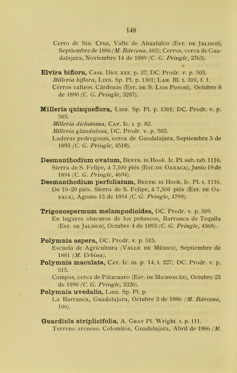 Cerro de Sta. Cruz, Valle de Ahualulco (Esx. de Jalisco), Septiembre de 1886 (M. Barcena, 483); Cerros, cerca de Gua- dalajara, Noviembre 14 de 1889 (C. G. Pringle, 2763). Elvira biflora, Cass. Dict. xxx. p. 37; DC. Prodr. v. p. 503. Milleria biflora, Linn. Sp. Pl. p. 1301; Lam. 111. t. 310, f. 1. Cerros calizos. Cárdenas (Esx. de S. Luis Poxosí), Octubre 8 de 1890 (C. G. Pr ingle, 3287). Milleria quinqueflora, Linn. Sp. Pl. p. 1301; DC. Prodr. v. p. 503. Milleria dichotoma, Cav. Ic. i. p. 82. Milleria glandulosa, DC. Prodr. v. p. 503. Laderas pedregosas, cerca de Guadalajara, Septiembre 5 de 1893 (C. G. Pringle, 4518). Desmanthodium ovatum, Benxh. in Hook. Ic. Pl.sub. tab. 1116. Sierra de S. Felipe, á 7,500 piés (Esx. de Oaxaca), Junio 19 de 1894 (C. G. Pringle, 4694). Desmanthodium perfoliatum, Benxh. in Hook. Ic. Pl. t. 1116. De 10-20 piés. Sierra de S. Felipe, á 7,500 piés (Esx. de Oa- xaca), Agosto 13 de 1894 (C. G. Pringle, 4799). Trigonospermum melampodioides, DC. Prodr. v. p. 509. En lugares obscuros de los peñascos. Barranca de Tequila (Esx. DE Jalisco), Octubre 4 de 1893 (C. G. Pringle, 4568). Polymnia aspera, DC. Prodr. v. p. 515. Escuela de Agricultura (Valle de México), Septiembre de 1881 (M. Urbina). Polymnia maculata, Cav. Ic. iii. p. 14, t. 227; DC. Prodr. v. p. 515. Campos, cerca de Pátzcuaro (Esx. de Michoacán), Octubre 23 de 1890 (C. G. Pringle, 3326). Polymnia uvedalia, Linn. Sp. Pi. p. La Barranca, Guadalajara, Octubre 3 de 1886 (M. Barcena, 106). Guardiola atriplicifolia, A. Gray Pl. Wright. i. p. 111. Terreno arenoso. Colomitos, Guadalajara, Abril de 1886 (M.