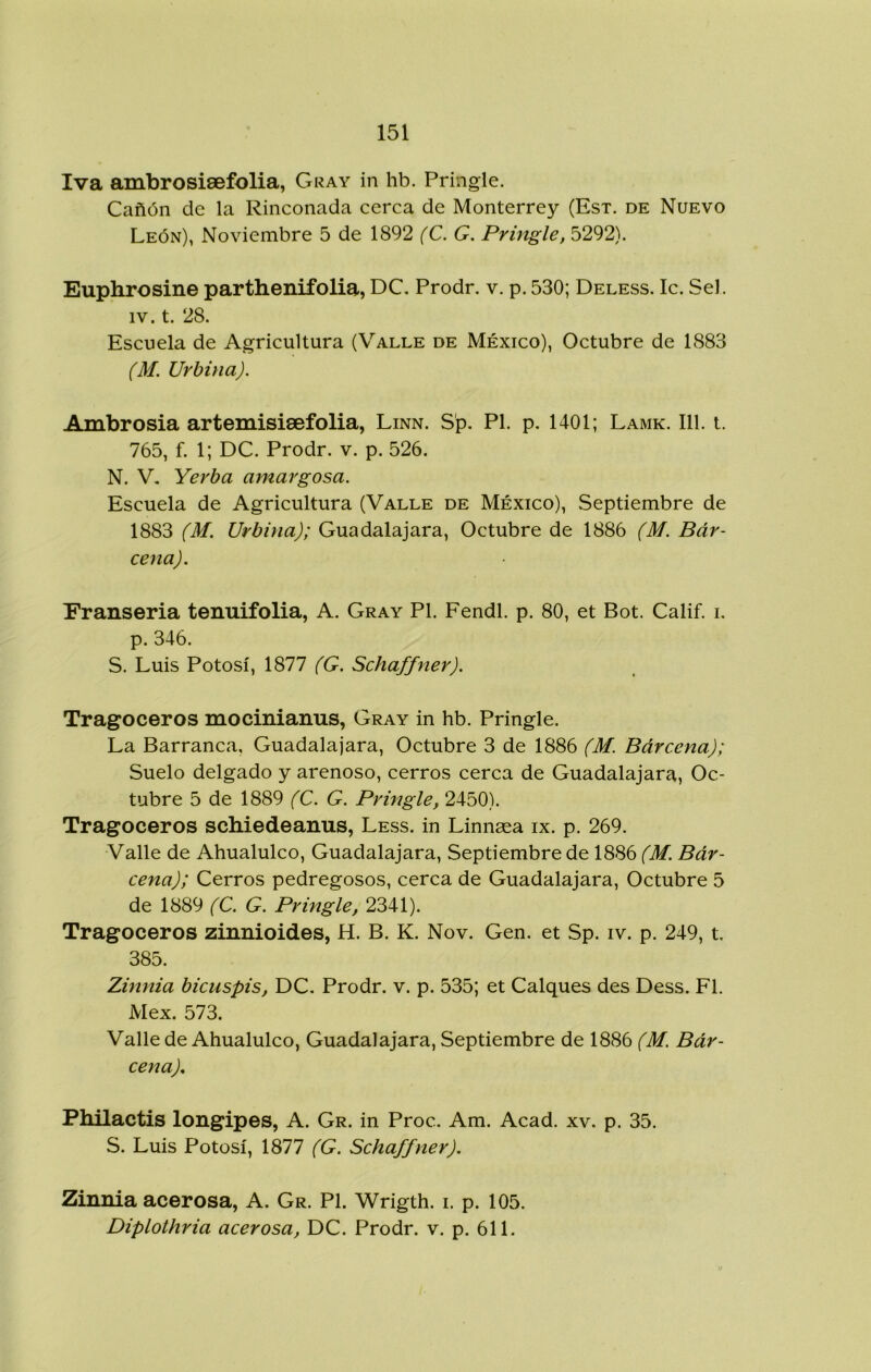 Iva ambrosisefolia, Cray in hb. Pringle. Cañón de la Rinconada cerca de Monterrey (Est. de Nuevo León), Noviembre 5 de 1892 (C. G. Pringle, 5292). Euphrosine parthenifolia, DC. Prodr. v. p. 530; Deless. Ic. Sel. IV. t. 28. Escuela de Agricultura (Valle de México), Octubre de 1883 (M. Urbina). Ambrosia artemisisefolia, Linn. Sp. Pl. p. 1401; Lamk. 111. t. 765, f. 1; DC. Prodr. v. p. 526. N. V, Yerba amargosa. Escuela de Agricultura (Valle de México), Septiembre de 1883 (M. Urbina); Guadalajara, Octubre de 1886 (M. Bar- cena). Eranseria tenuifolia, A. Cray Pl. Fendl. p. 80, et Bot. Calif. i. p. 346. S. Luis Potosí, 1877 (G. Schaffner). Tragoceros mocinianus, Gray in hb. Pringle. La Barranca, Guadalajara, Octubre 3 de 1886 (M. Bárcena); Suelo delgado y arenoso, cerros cerca de Guadalajara, Oc- tubre 5 de 1889 (C. G. Pringle, 2450). Tragoceros schiedeanus, Less. in Linnaea ix. p. 269. Valle de Ahualulco, Guadalajara, Septiembre de 1886 (M. Bár- cena); Cerros pedregosos, cerca de Guadalajara, Octubre 5 de 1889 (C. G. Pringle, 2341). Tragoceros zinnioides, H. B. K. Nov. Gen. et Sp. iv. p. 249, t. 385. Zinnia bicuspis, DC. Prodr. v. p. 535; et Calques des Dess. Fl. Mex. 573. Valle de Ahualulco, Guadalajara, Septiembre de 1886 (M. Bár- cena). Fhilactis longipes, A. Gr. in Proc. Am. Acad. xv. p. 35. S. Luis Potosí, 1877 (G. Schaffner). Zinnia acerosa, A. Gr. Pl. Wrigth. i. p. 105. Diplothria acerosa, DC. Prodr. v. p. 611.