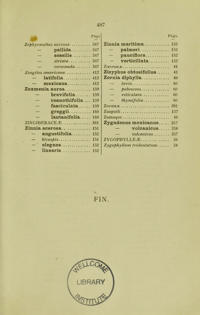 Pápfs. Zephyyanthes nervosa 347 — pallida 347 — sessilis 347 — striata 347 — verecunda 347 Zeugites americana 412 — latifolia 412 — mexicana 412 Zexmenia aurea 159 — brevifolia 159 — ceanothifolia 159 — fasciculata 159 — greggii 160 — lantanifolia 160 ZINGIBERACE.^ 341 Zinnia acerosa 151 — angustifolia 152 — bicuspis 151 — elegans 152 — linearis 152 PáRS. Zinnia maritima 152 — palmeri 152 — pauciflora 152 — verticillata 152 ZlZYPHE^ 41 Zizyphus obtusifolius 41 Zornia diphylla 60 — Icevis 60 — pubescens 60 — reti culata 60 — thymifolia 60 ZOYSIEiE 381 Zuapatli 157 Zumaque 46 Zygadenus mexicanas 357 — volcánicas 358 — volcaniciis 357 ZYGOPHYLLEZE 34 Zygophyllum tridentatuni 34 FIN.