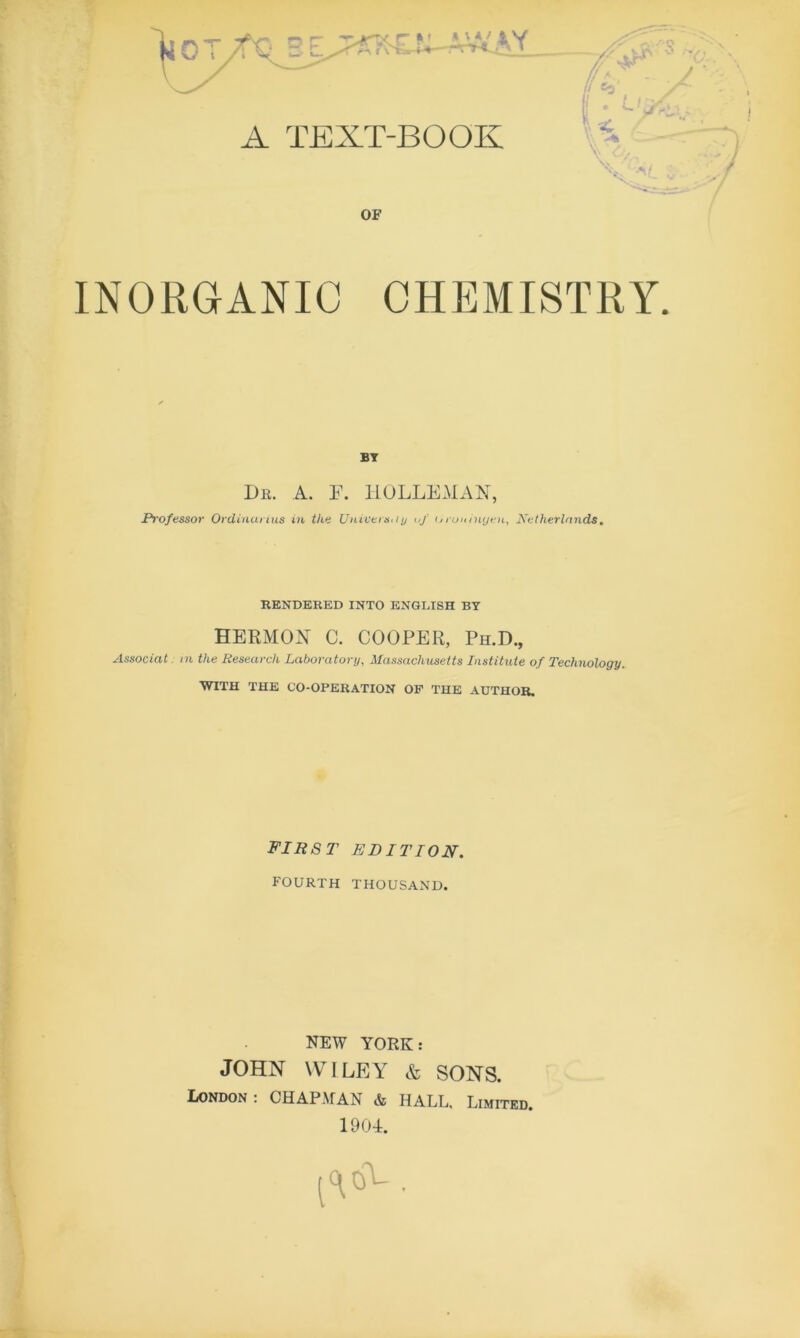 A TEXT-BOOK OF INORGANIC CHEMISTRY. BT Dr. A. F. HOLLEMAN, Professor Ordinurius in the University of tjrun inyen, Netherlands. RENDERED INTO ENGLISH BT HERMON C. COOPER, Ph.D., Associat in the Research Laboratory, Massachusetts Institute of Technology. WITH THE CO-OPERATION OF THE AUTHOR. first edition. fourth thousand. NEW YORK : JOHN WILEY & SONS. London: CHAPMAN & HALL. Limited. 1904. [■A.