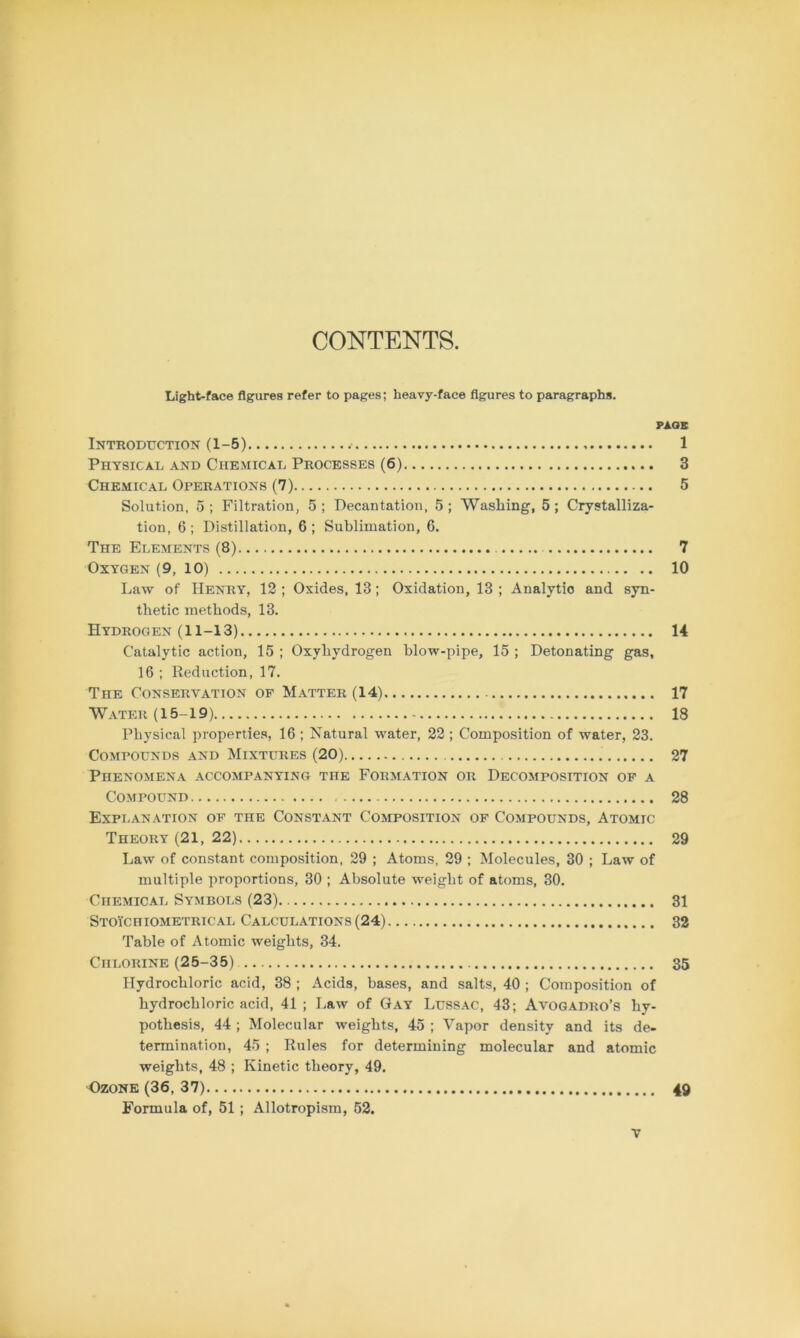 CONTENTS. Light-face figures refer to pages; heavy-face figures to paragraphs. PAGE Introduction (1-5) 1 Physical and Chemical Processes (6) 3 Chemical Operations (7) 5 Solution, 5; Filtration, 5; Decantation, 5; Washing, 5; Crystalliza- tion, 6 ; Distillation, 6 ; Sublimation, 6. The Elements (8) 7 Oxygen (9, 10) 10 Law of Henry, 12 ; Oxides, 18; Oxidation, 13 ; Analytio and syn- thetic methods, 13. Hydrogen (11-13) 14 Catalytic action, 15 ; Oxyhydrogen blow-pipe, 15 ; Detonating gas, 16 ; Reduction, 17. The Conservation of Matter (14) 17 Water (15-19) 18 Physical properties, 16 ; Natural water, 22; Composition of water, 23. Compounds and Mixtures (20) . 27 Phenomena accompanying the Formation or Decomposition of a Compound 28 Explanation of the Constant Composition of Compounds, Atomic Theory (21, 22) 29 Law of constant composition, 29 ; Atoms, 29 ; Molecules, 30 ; Law of multiple proportions, 30 ; Absolute weight of atoms, 30. Chemical Symbols (23) 31 Stoi'chiometrical Calculations (24) 32 Table of Atomic weights, 34. Chlorine (25-35) 35 Hydrochloric acid, 38 ; Acids, bases, and salts, 40 ; Composition of hydrochloric acid, 41 ; Law of Gay Lussac, 43; Avogadro’s hy- pothesis, 44 ; Molecular weights, 45 ; Vapor density and its de- termination, 45 ; Rules for determining molecular and atomic weights, 48 ; Kinetic theory, 49. Ozone (36, 37) 49 Formula of, 51 ; Allotropism, 52.