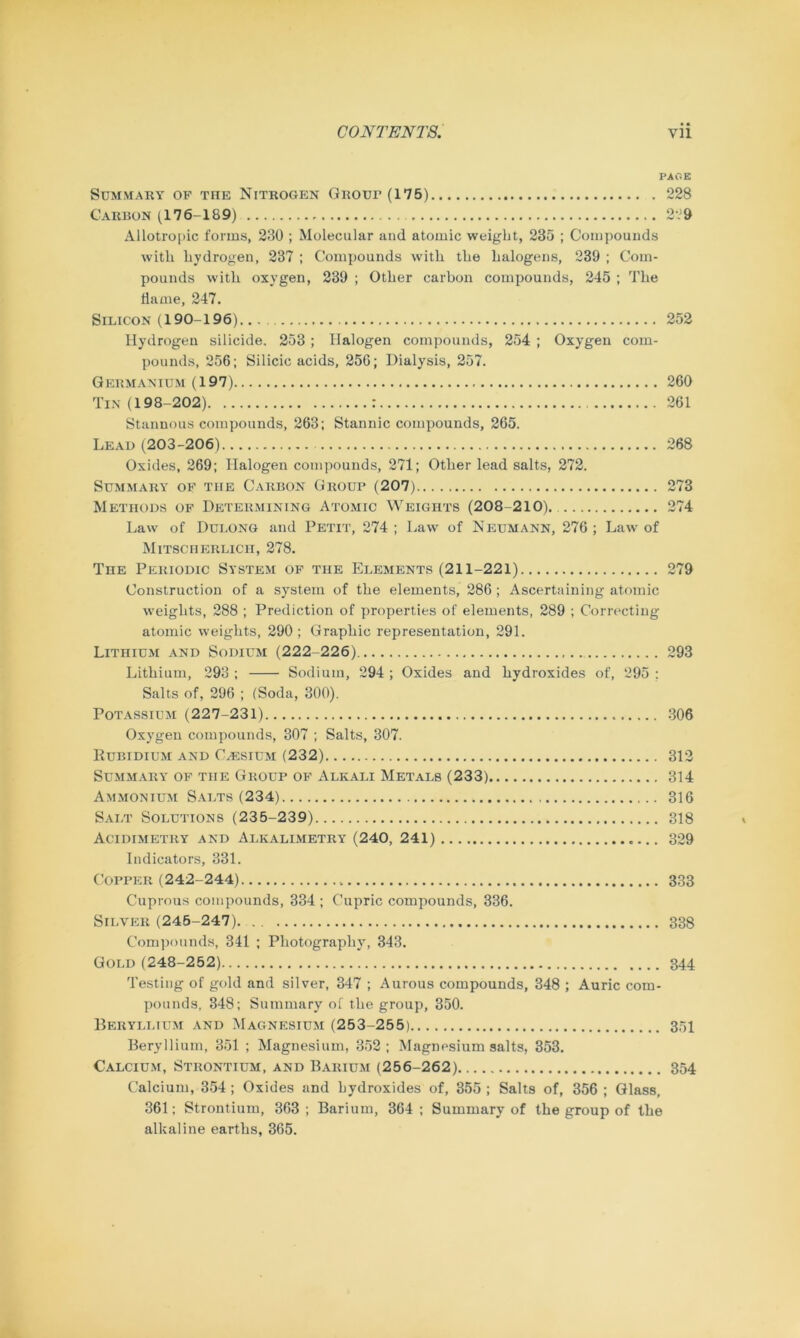 PACE Summary op tiie Nitrogen Group (175) 228 Carbon (176-189) 229 Allotropic forms, 230 ; Molecular and atomic weight, 235 ; Compounds with hydrogen, 237 ; Compounds with the halogens, 239 ; Com- pounds with oxygen, 239 ; Other carbon compounds, 245 ; The flame, 247. Silicon (190-196) 252 Hydrogen silicide. 253 ; Halogen compounds, 254 ; Oxygen com- pounds, 256; Silicic acids, 256; Dialysis, 257. Germanium (197) 260 Tin (198-202) : 261 Stannous compounds, 263; Stannic compounds, 265. Lead (203-206) 268 Oxides, 269; Halogen compounds, 271; Other lead salts, 272. Summary op the Carbon Group (207) 273 Methods of Determining Atomic Weights (208-210) 274 Law of Dulong and Petit, 274 ; Law of Neumann, 276 ; Law of Mitsci-ierlicii, 278. The Periodic System op the Elements (211-221) 279 Construction of a system of the elements, 286; Ascertaining atomic weights, 288 ; Prediction of properties of elements, 289 ; Correcting atomic weights, 290; Graphic representation, 291. Lithium and Sodium (222-226) 293 Lithium, 293 ; Sodium, 294 ; Oxides and hydroxides of, 295 ; Salts of, 296 ; (Soda, 300). Potassium (227-231) 306 Oxygen compounds, 307 ; Salts, 307. Rubidium and Caesium (232) 312 Summary of the Group op Alkali Metals (233) 314 Ammonium Salts (234) 316 Salt Solutions (235-239) 318 Acidimetry and Alkalimetry (240, 241) 329 Indicators, 331. Copper (242-244) 333 Cuprous compounds, 334 ; Cupric compounds, 336. Silver (245-247). 338 Compounds, 341 ; Photography, 343. Gold (248-252) 344 Testing of gold and silver, 347 ; Aurous compounds, 348 ; Auric com- pounds, 348; Summary of the group, 350. Beryllium and Magnesium (253-255) 351 Beryllium, 351 ; Magnesium, 352; Magnesium salts, 353. Calcium, Strontium, and Barium (256-262) 354 Calcium, 354 ; Oxides and hydroxides of, 355 ; Salts of, 356 ; Glass, 361; Strontium, 363 ; Barium, 364 ; Summary of the group of the alkaline earths, 365.