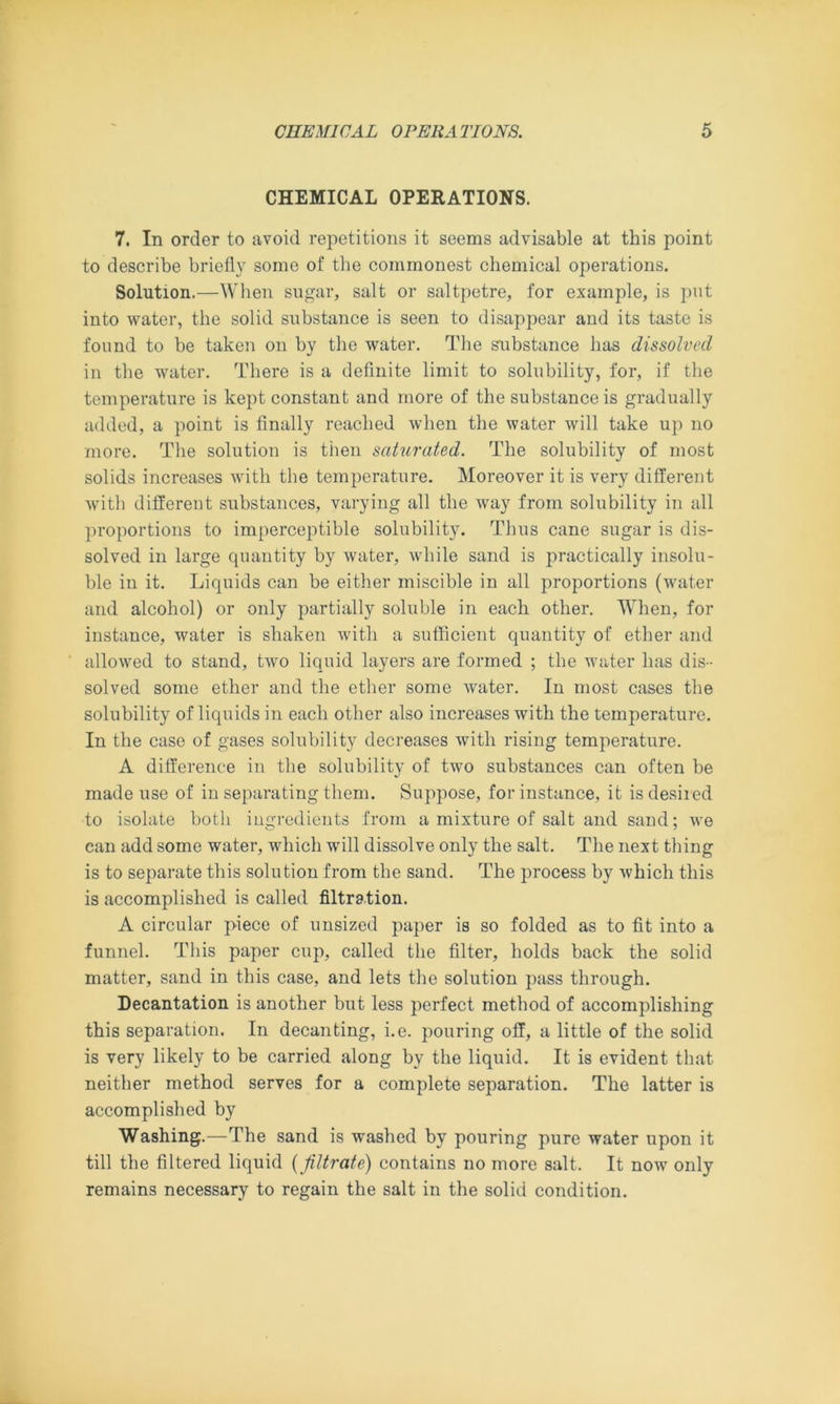 CHEMICAL OPERATIONS. 7. In order to avoid repetitions it seems advisable at this point to describe briefly some of the commonest chemical operations. Solution.—When sugar, salt or saltpetre, for example, is put into water, the solid substance is seen to disappear and its taste is found to be taken on by the water. The substance has dissolved in the water. There is a definite limit to solubility, for, if the temperature is kept constant and more of the substance is gradually added, a point is finally reached when the water will take up no more. The solution is then saturated. The solubility of most solids increases with the temperature. Moreover it is very different with different substances, varying all the way from solubility in all proportions to imperceptible solubility. Thus cane sugar is dis- solved in large quantity by water, while sand is practically insolu- ble in it. Liquids can be either miscible in all proportions (water and alcohol) or only partially soluble in each other. When, for instance, water is shaken with a sufficient quantity of ether and allowed to stand, two liquid layers are formed ; the water has dis- solved some ether and the ether some water. In most cases the solubility of liquids in each other also increases with the temperature. In the case of gases solubility decreases with rising temperature. A difference iu the solubility of two substances can often be made use of in separating them. Suppose, for instance, it is desired to isolate both ingredients from a mixture of salt and sand; we can add some water, which will dissolve only the salt. The next thing is to separate this solution from the sand. The process by which this is accomplished is called filtration. A circular piece of unsized paper is so folded as to fit into a funnel. This paper cup, called the filter, holds back the solid matter, sand in this case, and lets the solution pass through. Decantation is another but less perfect method of accomplishing this separation. In decanting, i.e. pouring off, a little of the solid is very likely to be carried along by the liquid. It is evident that neither method serves for a complete separation. The latter is accomplished by Washing.—The sand is washed by pouring pure water upon it till the filtered liquid (filtrate) contains no more salt. It now only remains necessary to regain the salt in the solid condition.