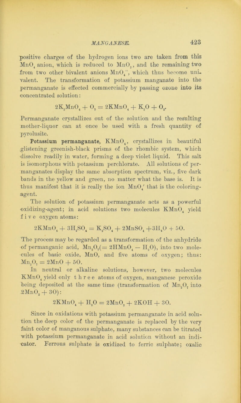 positive charges of the hydrogen ions two are taken from this Mn04 anion, which is reduced to Mn02, and the remaining two from two other bivalent anions Mn04, which thus become uni- valent. The transformation of potassium manganate into the permanganate is effected commercially by passing ozone into its concentrated solution: 2K2Mn04 + Os = 2KMn04 + K20 + 02. Permanganate crystallizes out of the solution and the resulting mother-liquor can at once be used with a fresh quantity of pyrolusite. Potassium permanganate, KMn04, crystallizes in beautiful glistening greenish-black prisms of the rhombic system, which dissolve readily in water, forming a deep violet liquid. This salt is isomorphous with potassium perchlorate. All solutions of per- manganates display the same absorption spectrum, viz., five dark bands in the yellow and green, no matter what the base is. It is thus manifest that it is really the ion Mn04' that is the coloring- agent. The solution of potassium permanganate acts as a powerful oxidizing-agent; in acid solutions two molecules KMn04 yield five oxygen atoms: 2KMn04 + 3H2S04 = K2S04 + 2MnS04 +3H,0 + 50. The process may be regarded as a transformation of the anhj'dride of permanganic acid, Mn207(= 2HMn04 — H20), into two mole- cules of basic oxide, MnO, and five atoms of oxygen; thus: Mn207 = 2MnO -f- 50. In neutral or alkaline solutions, however, two molecules KMn04 yield only three atoms of oxygen, manganese peroxide being deposited at the same time (transformation of Mn207 into 2Mn02 + 30): 2KMn04 + H20 = 2Mn02 + 2K0H + 30. Since in oxidations with potassium permanganate in acid solu- tion the deep color of the permanganate is replaced by the very faint color of manganous sulphate, many substances can be titrated with potassium permanganate in acid solution without an indi- cator. Ferrous sulphate is oxidized to ferric sulphate; oxalic