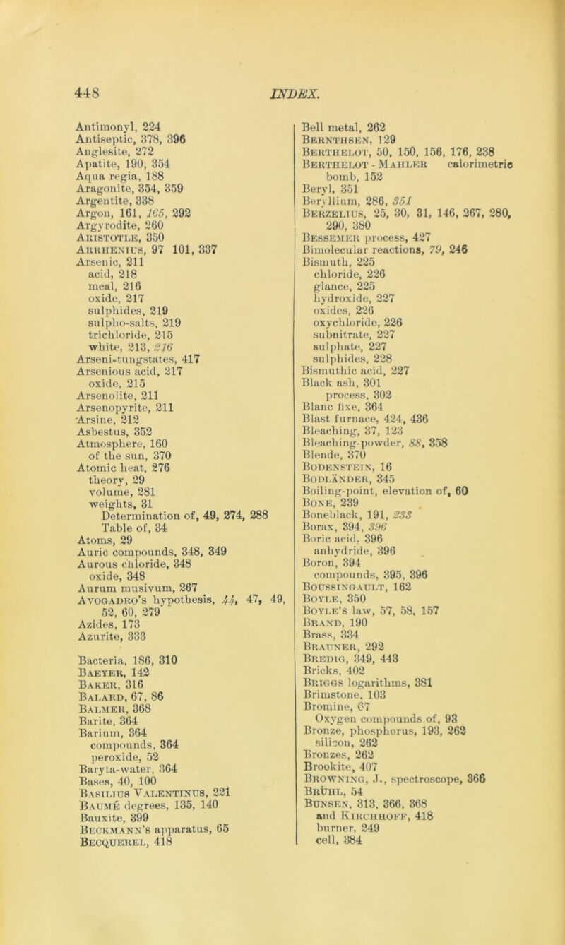 Antimonyl, 224 Antiseptic, 378, 396 Anglesite, 272 Apatite, 190, 354 Aqua regia, 188 Aragonite, 354, 359 Argentite, 338 Argon, 161, 165, 292 Argyrodite, 260 Aristotle, 350 Arrhenius, 97 101, 337 Arsenic, 211 acid, 218 meal, 216 oxide, 217 sulphides, 219 sulpho-salts, 219 trichloride, 215 white, 213, 216 Arseni-tungstates, 417 Arsenious acid, 217 oxide, 215 Arsenolite, 211 Arsenopyrite, 211 Arsine, 212 Asbestus, 352 Atmosphere, 160 of the sun, 370 Atomic heat, 276 theory, 29 volume, 281 weights, 31 Determination of, 49, 274, 288 Table of, 34 Atoms, 29 Auric compounds, 348, 349 Aurous chloride, 348 oxide, 348 Aurum musivum, 267 Avogadro’s hypothesis, 44t 47, 49, 52, 60, 279' Azides, 173 Azurite, 333 Bacteria, 186, 310 Barter, 142 Baker, 316 Balard, 67, 86 Balmer, 368 Barite, 364 Barium, 364 compounds, 364 peroxide, 52 Baryta-water, 364 Bases, 40, 100 Basilius Valentinus, 221 Baume degrees, 135, 140 Bauxite, 399 Beckmann’s apparatus, 65 Becquerel, 418 Bell metal, 262 Berntiisen, 129 Bertiielot, 50, 150, 156, 176, 238 Bertiielot - Mahler calorimetric bomb, 152 Beryl, 351 Beryllium, 286, 351 Berzelius, 25, 30, 31, 146, 267, 280, 290, 380 Bessemer process, 427 Bimolecular reactions, 79, 246 Bismuth, 225 chloride, 226 glance, 225 hydroxide, 227 oxides, 226 oxychloride, 226 subnitrate, 227 sulphate, 227 sulphides, 228 Bismuthic acid, 227 Black ash, 301 process, 302 Blanc fixe, 364 Blast furnace, 424, 436 Bleaching, 37, 123 Bleaching-powder, 88, 358 Blende, 370 Bodenstein, 16 Bodlander, 345 Boiling-point, elevation of, 60 Bone, 239 Boneblack, 191, 233 Borax, 394, 396 Boric acid, 396 anhydride, 396 Boron, 394 compounds, 395, 396 Boussingault, 162 Boyle, 350 Boyle’s law, 57, 58, 157 Brand, 190 Brass, 334 Brauner, 292 Bredig, 349, 443 Bricks, 402 Briggs logarithms, 381 Brimstone, 103 Bromine, 67 Oxygen compounds of, 93 Bronze, phosphorus, 193, 262 silicon, 262 Bronzes, 262 B rook it e, 407 Browning, J., spectroscope, 366 Bruhl, 54 Bunsen, 313, 366, 868 and Kirchhoff, 418 burner, 249 cell, 384