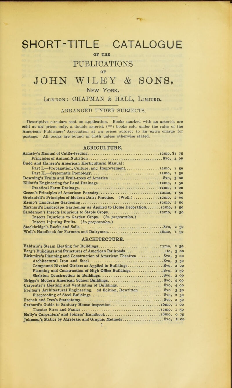 SHORT-TITLE CATALOGUE OF THE PUBLICATIONS OF JOHN WILEY & SONS, New York. London: CHAPMAN & HALL, Limited. ARRANGED UNDER SUBJECTS. sold at net prices only, a double asterisk (**) books sold under the rules of the American Publishers’ Association at net prices subject to an extra charge for postage. All books are bound in cloth unless otherwise stated. AGRICULTURE. Armsby’s Manual of Cattle-feeding iamo. Si 75 Principles of Animal Nutrition 8vo, 4 00 Budd and Hansen’s American Horticultural Manual: Parti.—Propagation, Culture, and Improvement umo, 1 5* Part II.—Systematic Pomology i2mo, 1 50 Downing’s Fruits and Fruit-trees of America 8vo, 5 00 Elliott’s Engineering for Land Drainage i2mo, 1 50 Practical Farm Drainage iamo, 1 00 Green’s Principles of American Forestry i2mo, 1 50 Grotenfelt’s Principles of Modern Dairy Practice. (Woll.) i2mo, 2 00 Kemp’s Landscape Gardening nmo,' 2 50 Maynard’s Landscape Gardening as Applied to Home Decoration irmo, 1 50 Sanderson’s Insects Injurious to Staple Crops i2mo, 1 50 Insects Injurious to Garden Crops. (In preparation.) Insects Injuring Fruits. (In preparation.) Stockbridge’s Rocks and Soils 8vo, 2 50 Woll’s Handbook for Farmers and Dairymen i6mo, 1 50 ARCHITECTURE. Baldwin’s Steam Heating for Buildings !2mo, 2 50 Berg’s Buildings and Structures of American Railroads 4to, 5 00 Birkmire’s Planning and Construction of American Theatres 8vo, 3 00 Architectural Iron and Steel 8vo, 3 50 Compound Riveted Girders as Applied in Buildings 8vo, 2 00 Planning and Construction of High Office Buildings 8vo, 3 50 Skeleton Construction in Buildings 8vo, 3 00 Briggs’s Modern American School Buildings 8vo, 4 00 Carpenter’s Heating and Ventilating of Buildings 8vo, 4 00 Freitag’s Architectural Engineering. 2d Edition, Rewritten 8vo 3 50 Fireproofing of Steel Buildings 8vo, 2 50 French and Ives’s Stereotomy 8vo, 2 50 Gerhard’s Guide to Sanitary House-inspection i6mo, 1 00 Theatre Fires and Panics 12mo, 1 50 Holly’s Carpenters’and Joiners’Handbook i8mo, o 75 Johnson’s Statics by Algebraic and Graphic Methods 8vo, 2 00