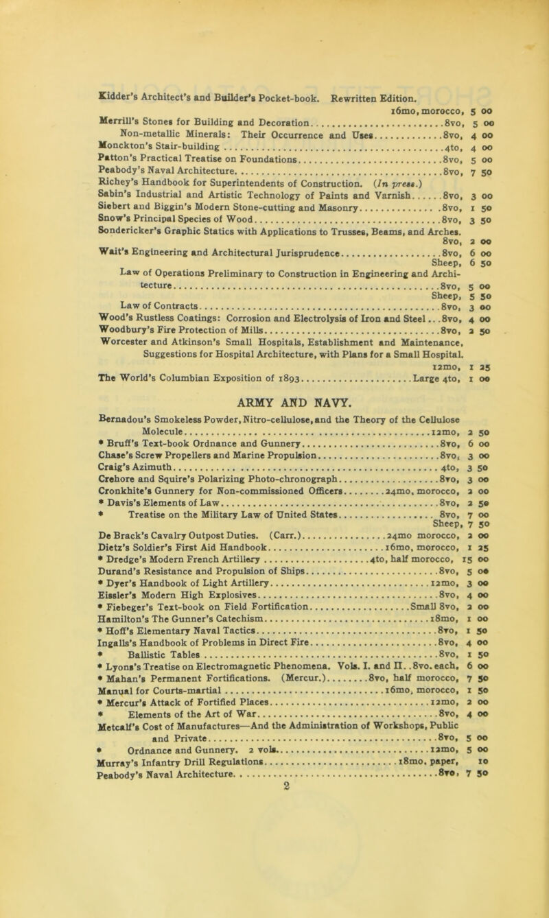 Kidder’s Architect’s and Builder’s Pocket-book. Rewritten Edition. 16mo, morocco, Merrill’s Stones for Building and Decoration 8vo, Non-metallic Minerals: Their Occurrence and Uses 8vo, Monckton’s Stair-building 4to, Patton’s Practical Treatise on Foundations 8vo, Peabody’s Naval Architecture 8vo, Richey’s Handbook for Superintendents of Construction. (In press.) Sabin’s Industrial and Artistic Technology of Paints and Varnish 8vo, Siebert and Biggin’s Modern Stone-cutting and Masonry 8vo, Snow’s Principal Species of Wood 8vo, Sondericker’s Graphic Statics with Applications to Trusses, Beams, and Arches. 8vo, Wait’s Engineering and Architectural Jurisprudence 8vo, Sheep, Law of Operations Preliminary to Construction in Engineering and Archi- tecture 8vo, Sheep, Law of Contracts 8vo, Wood’s Rustless Coatings: Corrosion and Electrolysis of Iron and Steel.. .8vo, Woodbury’s Fire Protection of Mills 8vo, Worcester and Atkinson’s Small Hospitals, Establishment and Maintenance, Suggestions for Hospital Architecture, with Plans for a Small Hospital. i2mo, The World’s Columbian Exposition of i8g3 Large 4to, 5 oo 5 oo 4 oo 4 OO 5 oo 7 50 3 oo i 50 3 50 oo oo 50 5 oo 5 50 3 oo 4 oo 2 SO I 35 I oo ARMY AND NAVY. Bemadou’s Smokeless Powder, Nitro-cellulose, and the Theory of the Cellulose Molecule 12mo, 2 50 * Bruff’s Text-book Ordnance and Gunnery 8vo, 6 00 Chase's Screw Propellers and Marine Propulsion 8vo, 3 00 Craig’s Azimuth 4to, 3 50 Crehore and Squire’s Polarizing Photo-chronograph 8vo, 3 00 Cronkhite’s Gunnery for Non-commissioned Officers 24mo, morocco, 2 00 * Davis’s Elements of Law 8vo, 2 5® * Treatise on the Military Law of United States 8vo, 700 Sheep, 7 50 De Brack’s Cavalry Outpost Duties. (Carr.) 24mo morocco, 2 00 Dietz’s Soldier’s First Aid Handbook i6mo, morocco, 1 25 * Dredge’s Modern French Artillery 4to, half morocco, 15 00 Durand’s Resistance and Propulsion of Ships 8vo, 5 o® * Dyer’s Handbook of Light Artillery nmo, 3 00 Eissler’s Modern High Explosives 8vo, 4 00 * Fiebeger’s Text-book on Field Fortification Small 8vo, 2 00 Hamilton’s The Gunner’s Catechism i8mo, 1 00 * Hoff’s Elementary Naval Tactics 8vo, 1 50 Ingalls’s Handbook of Problems in Direct Fire 8vo, 4 00 * Ballistic Tables 8vo, 1 50 * Lyons’s Treatise on Electromagnetic Phenomena. Vols. I. and n.. 8vo. each, 6 00 * Mahan’s Permanent Fortifications. (Mercur.) 8vo, half morocco, 7 50 Manual for Courts-martial i6mo, morocco, 1 50 * Mercur’s Attack of Fortified Places i2mo, 2 00 * Elements of the Art of War 8vo, 4 00 Metcalf’s Cost of Manufactures—And the Administration of Workshops, Public and Private 8vo, 5 00 * Ordnance and Gunnery. 2 vols iamo, 5 00 Murray’s Infantry Drill Regulations i8mo. paper, 10 Peabody’s Naval Architecture 8ro, 7 5®