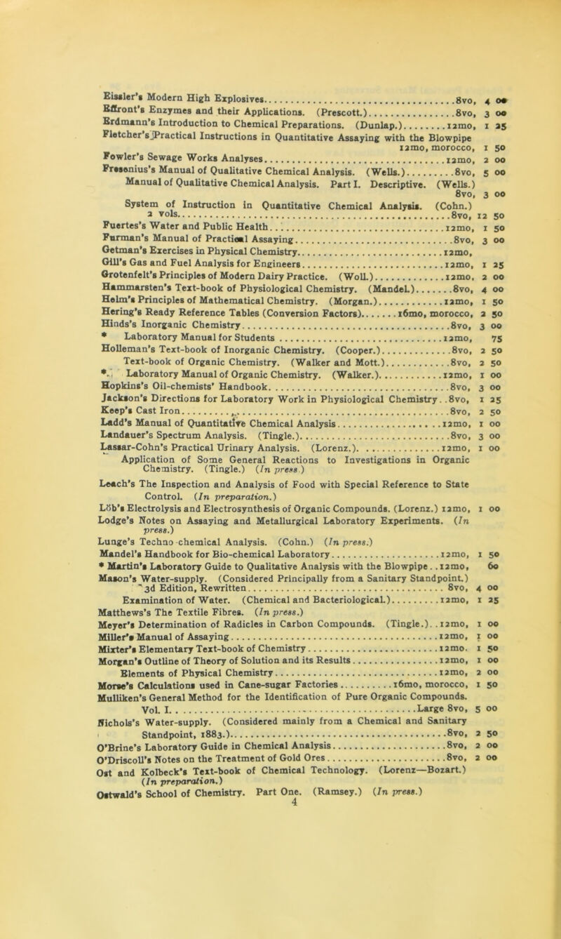 Eissler’s Modern High Explosives 8vo, Eftront’s Enzymes and their Applications. (Prescott.) 8vo, Erdmann s Introduction to Chemical Preparations. (Dunlap.) izmo, Fletcher s jPractical Instructions in Quantitative Assaying with the Blowpipe izmo, morocco, Fowler’s Sewage Works Analyses izmo, Frasenius's Manual of Qualitative Chemical Analysis. (Wells.) 8vo, Manual of Qualitative Chemical Analysis. Parti. Descriptive. (Wells.) 8vo, System of Instruction in Quantitative Chemical Analysis. (Cohn.) a vols 8vo, Fuertes’s Water and Public Health... t zmo, Furman’s Manual of Practical Assaying 8vo, Getman’s Exercises in Physical Chemistry izmo. Gill’s Gas and Fuel Analysis for Engineers izmo, Grotenfelt’s Principles of Modern Dairy Practice. (Woll.) izmo, Hammarsten’s Text-book of Physiological Chemistry. (MandeL) 8vo, Helm’s Principles of Mathematical Chemistry. (Morgan.) izmo, Hering’s Ready Reference Tables (Conversion Factors) i6mo, morocco, Hinds’s Inorganic Chemistry 8vo, * Laboratory Manual for Students izmo, Holleman’s Text-book of Inorganic Chemistry. (Cooper.) 8vo, Text-book of Organic Chemistry. (Walker and Mott.) 8vo, *-i Laboratory Manual of Organic Chemistry. (Walker.) izmo, Hopkins’s Oil-chemists’ Handbook 8vo, Jackson’s Directions for Laboratory Work in Physiological Chemistry. .8vo, Keep’s Cast Iron 8vo, Ladd’s Manual of Quantitative Chemical Analysis izmo, Landauer’s Spectrum Analysis. (Tingle.) 8vo, Lassar-Cohn’s Practical Urinary Analysis. (Lorenz.) izmo, Application of Some General Reactions to Investigations in Organic Chemistry. (Tingle.) (/n press ) Leach’s The Inspection and Analysis of Food with Special Reference to State Control. (In preparation.) Ldb’s Electrolysis and Electrosynthesis of Organic Compounds. (Lorenz.) izmo, Lodge’s Notes on Assaying and Metallurgical Laboratory Experiments. (In press.) Lunge’s Techno chemical Analysis. (Cohn.) (In press.) Mandel’s Handbook for Bio-chemical Laboratory nmo, • Martin’* Laboratory Guide to Qualitative Analysis with the Blowpipe.. izmo, Mason’s Water-supply. (Considered Principally from a Sanitary Standpoint.) ' 3d Edition, Rewritten 8vo, Examination of Water. (Chemical and BacteriologicaL) izmo, Matthews’s The Textile Fibres. (In press.) Meyer’s Determination of Radicles in Carbon Compounds. (Tingle.), .izmo, Miller'* Manual of Assaying izmo, Mutter** Elementary Text-book of Chemistry izmo. Morgan’* Outline of Theory of Solution and its Results izmo, Elements of Physical Chemistry izmo, Morse’s Calculation* used in Cane-sugar Factories i6mo, morocco, Mulliken’s General Method for the Identification of Pure Organic Compounds. Vol. I Large 8vo, ; Nichols’s Water-supply. (Considered mainly from a Chemical and Sanitary Standpoint, 1883.) 8vo, O’Brine’s Laboratory Guide in Chemical Analysis 8vo, Ost and Kolbeck’s Text-book of Chemical Technology. (Lorenz—Bozart.) (In preparation.) Ostwald’s School of Chemistry. Part One. (Ramsey.) (In press.) 4 4 <>• 3 00 1 35 1 50 z 00 5 00 3 00 iz 50 1 50 3 00 1 zs z 00 4 00 1 50 3 50 3 00 75 2 50 z 50 1 00 3 00 1 zs 2 50 1 00 3 00 1 00 1 00 1 50 60 4 00 1 Z5 1 00 1 00 1 50 1 00 2 00 1 50 5 00 2 50 2 00