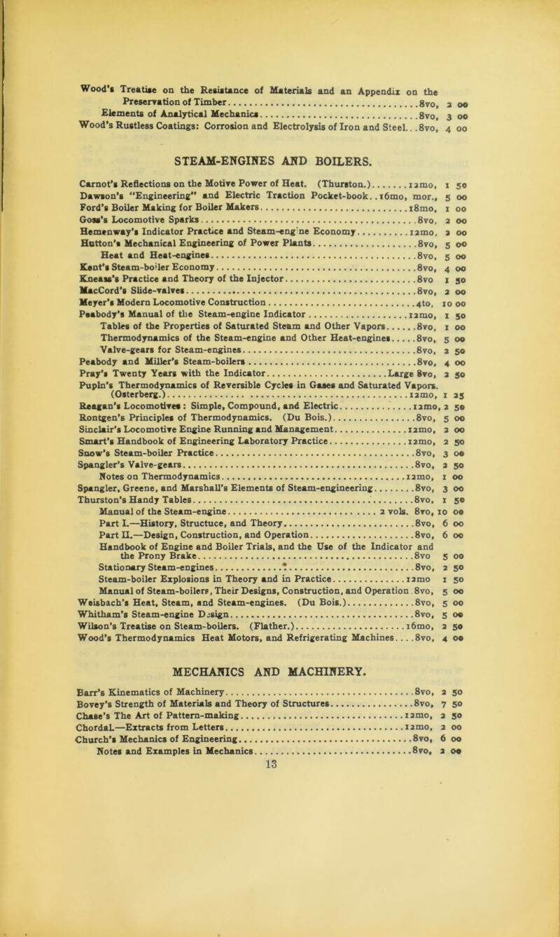 Wood’* Treatise on the Resistance of Materials and an Appendix on the Preservation of Timber 8vo, a oo Elements of Analytical Mechanics 8vo, 3 00 Wood's Rustless Coatings: Corrosion and Electrolysis of Iron and Steel.. .8vo, 4 00 STEAM-ENGINES AND BOILERS. Carnot’s Reflections on the Motive Power of Heat. (Thurston.) iamo, 1 50 Dawson’s “Engineering” and Electric Traction Pocket-book..i6mo, mor., 5 00 Ford’s Boiler Making for Boiler Makers i8mo, 1 00 Goss’s Locomotive Sparks 8vo, 2 00 Hemenway’s Indicator Practice and Steam-eng'ne Economy nmo, a 00 Hatton’s Mechanical Engineering of Power Plants 8vo, 5 00 Heat and Heat-engines 8vo, 5 00 Kent’s Steam-bo’ler Economy 8vo, 4 00 Kneass’s Practice and Theory of the Injector 8vo 1 30 MacCord’s Slide-valves 8vo, a 00 Meyer’s Modern Locomotive Construction 4to, 10 00 Peabody’s Manual of the Steam-engine Indicator iamo, 1 50 Tables of the Properties of Saturated Steam and Other Vapors 8vo, 1 00 Thermodynamics of the Steam-engine and Other Heat-engines 8vo, 5 00 Valve-gears for Steam-engines 8vo, 2 50 Peabody and Miller’s Steam-boilers 8vo, 4 00 Pray’s Twenty Years with the Indicator Large Rvo, a 50 Pupln’s Thermodynamics of Reversible Cycles in Gases and Saturated Vapors. (Osterberg.) nmo, 1 35 Reagan’s Locomotives: Simple, Compound, and Electric iamo, 2 50 Rontgen’s Principles of Thermodynamics. (Du Bois.) 8vo, 5 00 Sinclair’s Locomotive Engine Running and Management nmo, a 00 Smart’s Handbook of Engineering Laboratory Practice nmo, 2 50 Snow’s Steam-boiler Practice 8vo, 3 00 Spangler’s Valve-gears 8vo, a 50 Notes on Thermodynamics nmo, 1 00 Spangler, Greene, and Marshall’s Elements of Steam-engineering 8vo, 3 00 Thurston’s Handy Tables 8vo. 1 50 Manual of the Steam-engine 2 vols. 8vo, 10 oe Part I.—History, Structuce, and Theory 8vo, 6 00 Part H.—Design, Construction, and Operation 8vo, 6 00 Handbook of Engine and Boiler Trials, and the Use of the Indicator and the Prony Brake 8vo 5 00 Stationary Steam-engines * 8vo, 2 50 Steam-boiler Explosions in Theory and in Practice iamo 1 50 Manual of Steam-boilers, Their Designs, Construction, and Operation 8vo, 5 00 Weisbach’s Heat, Steam, and Steam-engines. (Du Bois.) 8vo, 500 Whitham’s Steam-engine Design 8vo, 5 oa Wilson’s Treatise on Steam-boilers. (Flather.) i6mo, 2 50 Wood’s Thermodynamics Heat Motors, and Refrigerating Machines... . 8vo, 4 00 MECHANICS AND MACHINERY. Barr’s Kinematics of Machinery 8vo, 2 50 Bovey’s Strength of Materials and Theory of Structures 8vo, 7 50 Chase’s The Art of Pattern-making nmo, 2 50 ChordaL—Extracts from Letters nmo, 2 00 Church’s Mechanics of Engineering 8vo, 6 00 Notes and Examples in Mechanics 8vo, a oe