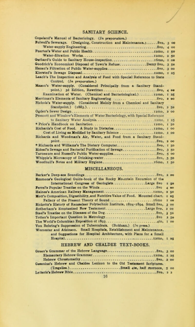 SANITARY SCIENCE. Copeland’* Manual of Bacteriology. (In preparation.) Folwell’s Sewerage. (Designing, Construction and Maintenance.) 8vo, 3 00 Water-supply Engineering 8vo, 4 00 Puertes’s Water and Public Health xamo, 1 50 Water-filtration Works nmo, a 50 Gerhard’s Guide to Sanitary House-inspection i6mo, 1 oe Goodrich’s Economical Disposal of Town’s Refuse Demy 8vo, 3 50 Hazen’s Filtration of Public Water-supplies 8vo, 3 00 Kiersted’s Sewage Disposal iamo. x 25 Leach’s The Inspection and Analysis of Food with Special Reference to State Control. (In preparation.) Maeon’s Water-supply. (Considered Principally from a Sanitary Stand- point.) 3d Edition, Rewritten 8ro, 4 ee Examination of Water. (Chemical and Bacteriological.) ... xamo, I 25 Merriman’s Elements of Sanitary Engineering 8vo, s eo Nichols’s Water-supply. (Considered Mainly from a Chemical and Sanitary Standpoint) (1883.) 8vo, 2 50 Ogden’s Sewer Design xamo, 2 00 Prescott and Winslow’s Elements of Water Bacteriology, with Special Reference to Sanitary Water Analysis i2mo, 1 25 •Price’s Handbook on Sanitation nmo, x 50 Richards’s Cost of Food. A Study in Dietaries nmo, 1 00 Cost of Living as Modified by Sanitary Science xamo, x 00 Richards and Woodman’s Air, Water, and Food from a Sanitary Stand- point 8vo, 2 00 • Richards and Williams’s The Dietary Computer 8vo, x 50 Rideal’s Sewage and Bacterial Purification of Sewage 8vo, 3 50 Turneaure and Russell’s Public Water-supplies 8vo, 5 00 Whipple’s Microscopy of Drinking-water 8vo, 3 50 Woodhull’s Notes and Military Hygiene x6mo, x 50 MISCELLANEOUS. Barker’s Deep-sea Soundings 8vo, Emmons’s Geological Guide-book of the Rocky Mountain Excursion of the International Congress of Geologists Large 8vo Ferret’s Popular Treatise on the Winds , 8vo Haines’s American Railway Management X2mo, Mott’s Composition,Digestibility, and Nutritive Value of Food. Mounted chart. Fallacy of the Present Theory of Sound x6mo Ricketts’s History of Rensselaer Polytechnic Institute, 1824-1894. Small 8vo, Rotherham’s Emphasized New Testament Large 8vo, Steel’s Treatise on the Diseases of the Dog 8vo, Totten’s Important Question in Metrology 8vo The World’s Columbian Exposition ot 1893 4to, Von Behring’s Suppression of Tuberculosis. (Bolduan.) (In prese.) Worcester and Atkinson. Small Hospitals, Establishment and Maintenance, and Suggestions for Hospital Architecture, with Plans for a Small Hospital xamo, HEBREW AND CHALDEE TEXT-BOOKS. Green’s Grammar of the Hebrew Language 8vo, Elementary Hebrew Grammar xamo, Hebrew Chrestomathy 8vo, Gesenius's Hebrew and Chaldee Lexicon to the Old Testament Scriptures. (Tregelles.) Small 4te, half morocco, Letteris’s Hebrew Bible 8vo, 2 00 I 5® 4 eo s 50 1 as x 00 3 00 2 00 3 50 2 50 t 00 X *5 3 00 1 35 2 00 5 00 2 2