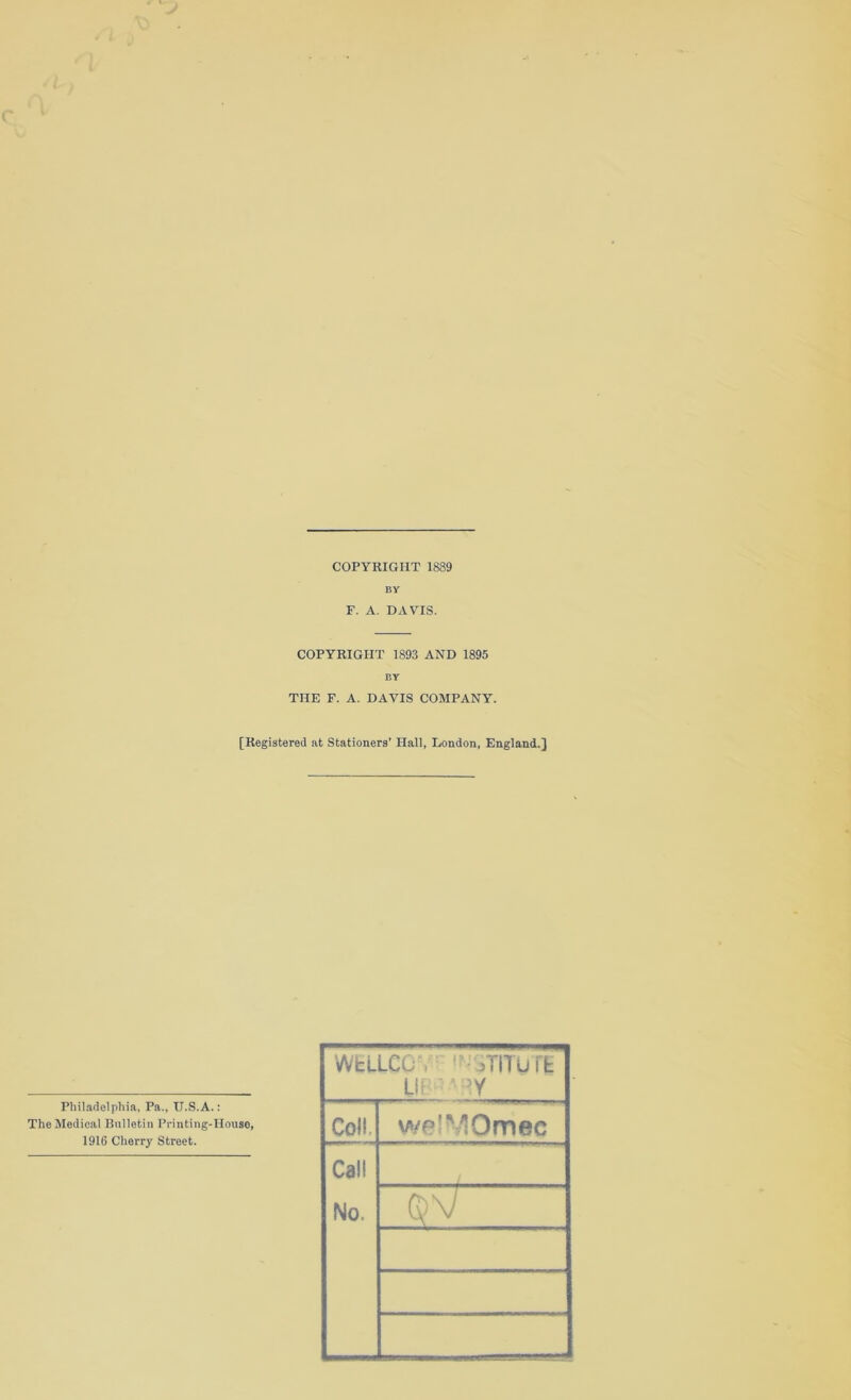 COPYRIGHT 1889 BY F. A. DAVIS. COPYRIGHT 1893 AND 1895 BY THE F. A. DAVIS COMPANY. [Registered at Stationers' Hall, London, England.} Philadelphia, Pa., II.S.A.: The Medical Bulletin Printing-House, 1916 Cherry Street. Wfcu.cc i? yrnuffc Us ‘ 5Y Col! wpIMOmec Call No.