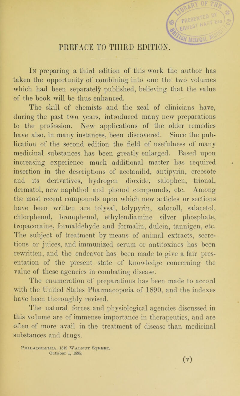 PREFACE TO THIRD EDITION. In preparing a third edition of this work the author has taken the opportunity of combining into one the two volumes which had been separately published, believing that the value of the book will be thus enhanced. The skill of chemists and the zeal of clinicians have, during the past two years, introduced many new preparations to the profession. New applications of the older remedies have also, in many instances, been discovered. Since the pub- lication of the second edition the field of usefulness of many medicinal substances has been greatly enlarged. Based upon increasing experience much additional matter has required insertion in the descriptions of acetanilid, antipyrin, creosote and its derivatives, hydrogen dioxide, salophen, trional, dermatol, new naphthol and phenol compounds, etc. Among the most recent compounds upon which new articles or sections have been written are tolvsal, tolypyrin, salocoll, salacetol, chlorphenol, bromphenol, ethylendiamine silver phosphate, tropacocaine, formaldehyde and formalin, dulcin, tannigen, etc. The subject of treatment by means of animal extracts, secre- tions or juices, and immunized serum or antitoxines has been rewritten, and the endeavor has been made to give a fair pres- entation of the present state of knowledge concerning the value of these agencies in combating disease. The enumeration of preparations has been made to accord with the United States Pharmacopoeia of 1890, and the indexes have been thoroughly revised. The natural forces and physiological agencies discussed in this volume are of immense importance in therapeutics, and are often of more avail in the treatment of disease than medicinal substances and drugs. Philadelphia, 1519 Walnut Street, October 1, 1895.