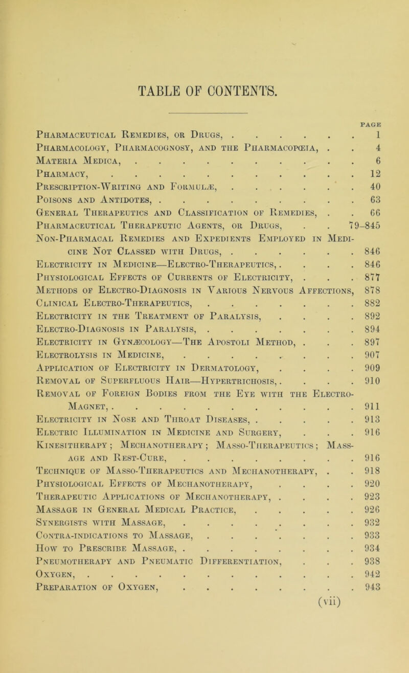 PAGE Pharmaceutical Remedies, or Drugs, 1 Pharmacology, Pharmacognosy, and the Pharmacopeia, . . 4 Materia Medica, 6 Pharmacy, 12 Prescription-Writing and Formulae, ...... 40 Poisons and Antidotes, 63 General Therapeutics and Classification of Remedies, . . CG Pharmaceutical Therapeutic Agents, or Drugs, . . 79-845 Non-Piiarmacal Remedies and Expedients Employed in Medi- cine Not Classed with Drugs, 846 Electricity in Medicine—Electro-Therapeutics, .... 846 Physiological Effects of Currents of Electricity, . . .877 Methods of Electro-Diagnosis in Various Nervous Affections, 878 Clinical Electro-Therapeutics, 882 Electricity in the Treatment of Paralysis, .... 892 Electro-Diagnosis in Paralysis, 894 Electricity in Gynaecology—The Apostoli Method, . . . 897 Electrolysis in Medicine, 907 Application of Electricity in Dermatology, .... 909 Removal of Superfluous IIatr—Hypertrichosis, . . . .910 Removal of Foreign Bodies from the Eye with the Electro- Magnet, 911 Electricity in Nose and Throat Diseases, 913 Electric Illumination in Medicine and Surgery, . . .916 Kinesitherapy; Mechanotherapy; Masso-Therapeutics; Mass- age and Rest-Cure, 916 Technique of Masso-Therapeutics and Mechanotherapy, . .918 Physiological Effects of Mechanotherapy, .... 920 Therapeutic Applications of Mechanotherapy, .... 923 Massage in General Medical Practice, 926 Synergists with Massage, 932 Contra-indications to Massage, 933 How to Prescribe Massage, 934 Pneumotherapy and Pneumatic Differentiation, . . . 938 Oxygen, 942 Preparation of Oxygen, 943