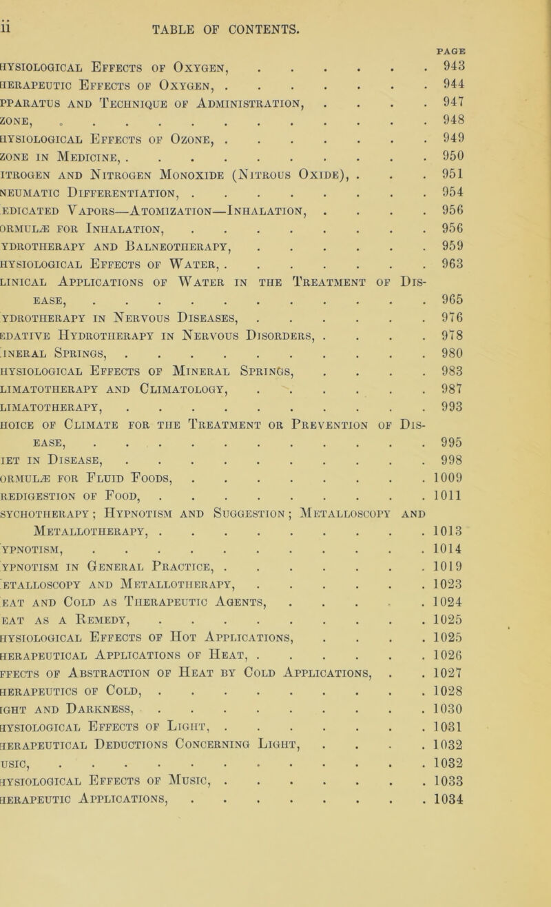 PAGE UYSIOLOGICAL EFFECTS OF OXYGEN, [ierapeutic Effects of Oxygen, PPARATUS AND TECHNIQUE OF ADMINISTRATION, . ZONE, UYSIOLOGICAL EFFECTS OF OZONE, zone in Medicine, ITROGEN AND NITROGEN MONOXIDE (NlTROUS OXIDE), . neumatic Differentiation, edicated Vapors—Atomization—Inhalation, . ORMULiE FOR INHALATION, ydrotiierapy and Balneotherapy, UYSIOLOGICAL EFFECTS OF WATER, linical Applications of Water in the Treatment of Dis- ease, ........... ydrotiierapy in Nervous Diseases, edative Hydrotherapy in Nervous Disorders, . . . . jneral Springs, UYSIOLOGICAL EFFECTS OF MINERAL SPRINGS, . . . . LIMATOTIIERAPY AND CLIMATOLOGY, LIMATOTIIERAPY, hoice of Climate for the Treatment or Prevention of Dis- 943 944 947 948 949 950 951 954 956 956 959 963 965 976 978 980 983 987 993 EASE, 995 iet in Disease, 998 ORMULiE FOR FLUID FOODS, 1009 REDIGESTION OF FOOD, 1011 SYCIIOTIIERAPY ; HYPNOTISM AND SUGGESTION ; METALLOSCOPY AND Metallotiierapy, 1013 YPNOTISM, 1014 ypnotism in General Practice, 1019 etalloscopy and Metallotiierapy, 1023 eat and Cold as Therapeutic Agents, 1024 eat as a Remedy, 1025 UYSIOLOGICAL EFFECTS OF HOT APPLICATIONS, .... 1025 HERAPEUTICAL APPLICATIONS OF IlEAT, 1026 ffects of Abstraction of Heat by Cold Applications, . . 1027 tlERAPEUTICS OF COLD, 1028 ight and Darkness, 1030 UYSIOLOGICAL EFFECTS OF LlGIIT, 1031 HERAPEUTICAL DEDUCTIONS CONCERNING LlGIIT, .... 1032 usic, 1032 UYSIOLOGICAL EFFECTS OF MUSIC, 1033 uerapeutic Applications, 1034