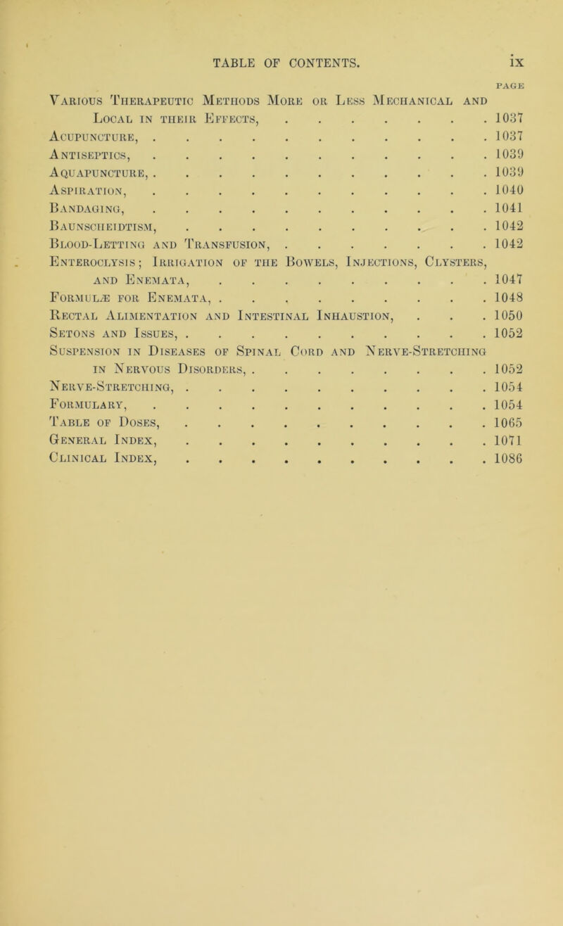 PAGE Various Therapeutic Methods More or Less Mechanical and Local in their Effects, 1037 Acupuncture, 1037 Antiseptics, 1039 Aquapunctuiie, 1039 Aspiration, 1040 Bandaging, 1041 Baunsciieidtism, 1042 Blood-Letting and Transfusion, 1042 Enteroclysis ; Irrigation of the Bowels, Injections, Clysters, and Enemata, 1047 Formulas for Enemata, 1048 Rectal Alimentation and Intestinal Inhaustion, . . . 1050 Setons and Issues, 1052 Suspension in Diseases of Spinal Cord and Nerve-Stretching in Nervous Disorders, 1052 Nerve-Stretching, 1054 Formulary, 1054 Table of Doses, 1065 General Index, 1071 Clinical Index, 1086