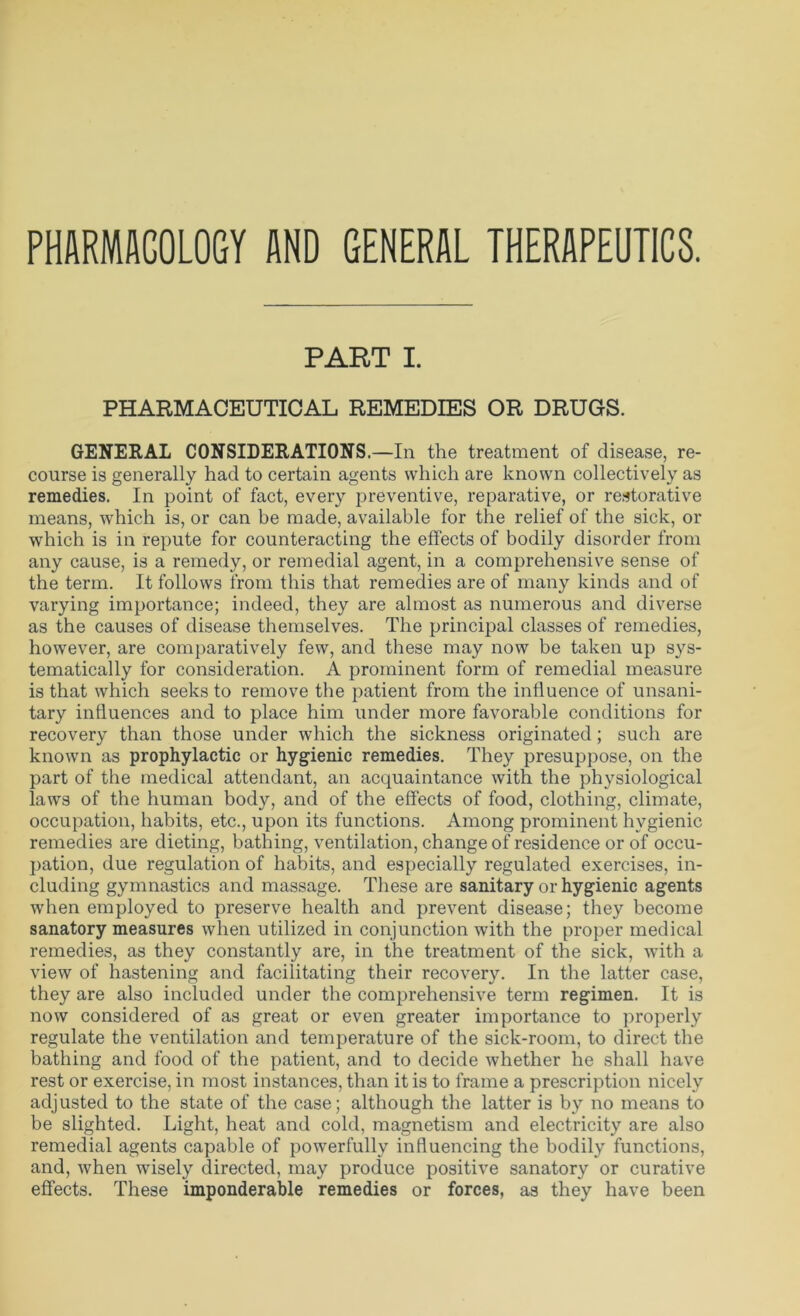 PHARMACOLOGY AND GENERAL THERAPEUTICS. PART I. PHARMACEUTICAL REMEDIES OR DRUGS. GENERAL CONSIDERATIONS.—In the treatment of disease, re- course is generally had to certain agents which are known collectively as remedies. In point of fact, every preventive, reparative, or restorative means, which is, or can be made, available for the relief of the sick, or which is in repute for counteracting the effects of bodily disorder from any cause, is a remedy, or remedial agent, in a comprehensive sense of the term. It follows from this that remedies are of many kinds and of varying importance; indeed, they are almost as numerous and diverse as the causes of disease themselves. The principal classes of remedies, however, are comparatively few, and these may now be taken up sys- tematically for consideration. A prominent form of remedial measure is that which seeks to remove the patient from the influence of unsani- tary influences and to place him under more favorable conditions for recovery than those under which the sickness originated; such are known as prophylactic or hygienic remedies. They presuppose, on the part of the medical attendant, an acquaintance with the physiological laws of the human body, and of the effects of food, clothing, climate, occupation, habits, etc., upon its functions. Among prominent hygienic remedies are dieting, bathing, ventilation, change of residence or of occu- pation, due regulation of habits, and especially regulated exercises, in- cluding gymnastics and massage. These are sanitary or hygienic agents when employed to preserve health and prevent disease; they become sanatory measures when utilized in conjunction with the proper medical remedies, as they constantly are, in the treatment of the sick, with a view of hastening and facilitating their recovery. In the latter case, they are also included under the comprehensive term regimen. It is now considered of as great or even greater importance to properly regulate the ventilation and temperature of the sick-room, to direct the bathing and food of the patient, and to decide whether he shall have rest or exercise, in most instances, than it is to frame a prescription nicely adjusted to the state of the case; although the latter is by no means to be slighted. Light, heat and cold, magnetism and electricity are also remedial agents capable of powerfully influencing the bodily functions, and, when wisely directed, may produce positive sanatory or curative effects. These imponderable remedies or forces, as they have been