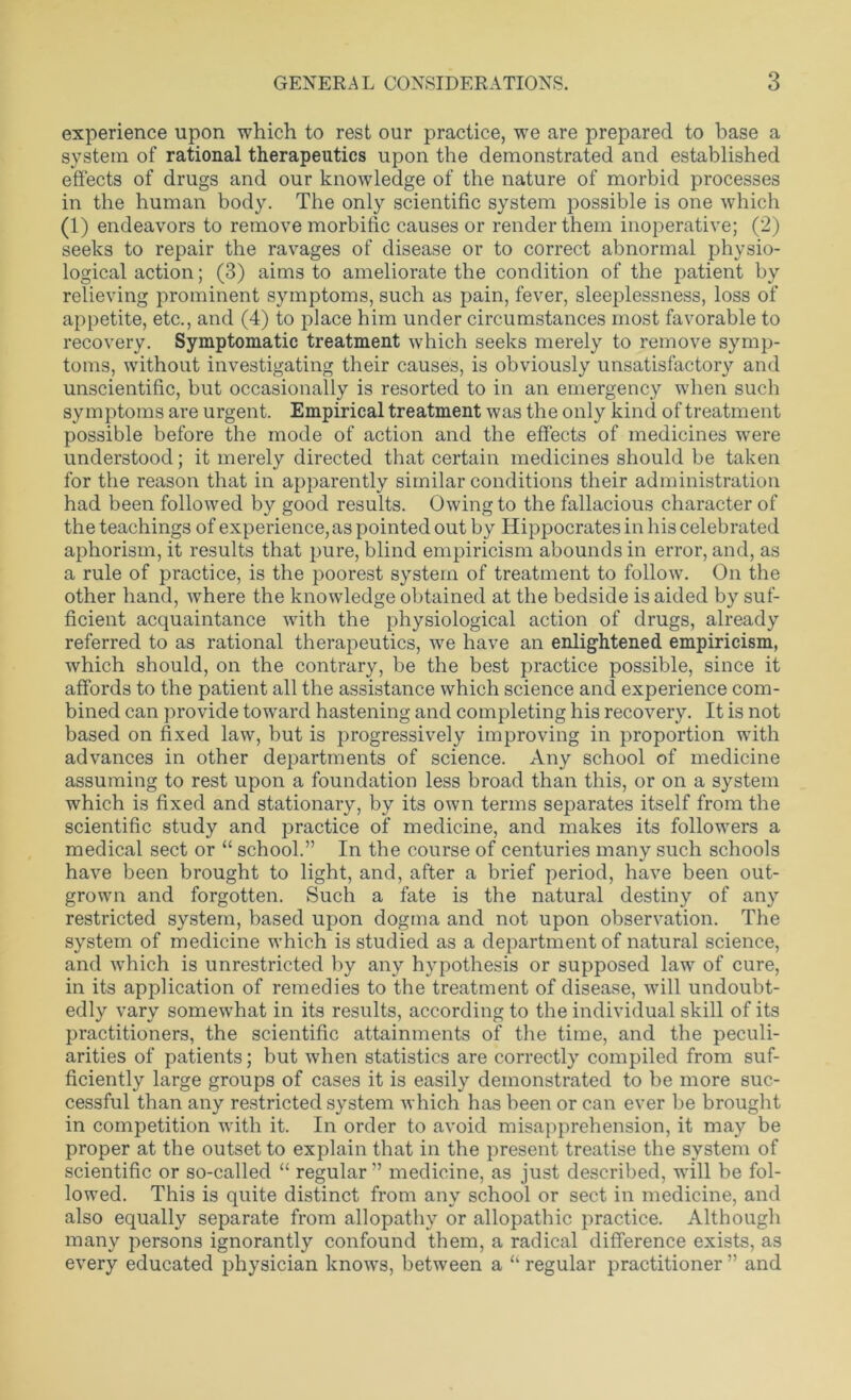 experience upon which to rest our practice, we are prepared to base a system of rational therapeutics upon the demonstrated and established effects of drugs and our knowledge of the nature of morbid processes in the human body. The only scientific system possible is one which (1) endeavors to remove morbific causes or render them inoperative; (2) seeks to repair the ravages of disease or to correct abnormal physio- logical action; (3) aims to ameliorate the condition of the patient by relieving prominent symptoms, such as pain, fever, sleeplessness, loss of appetite, etc., and (4) to place him under circumstances most favorable to recovery. Symptomatic treatment which seeks merely to remove symp- toms, without investigating their causes, is obviously unsatisfactory and unscientific, but occasionally is resorted to in an emergency when such symptoms are urgent. Empirical treatment was the only kind of treatment possible before the mode of action and the effects of medicines were understood; it merely directed that certain medicines should be taken for the reason that in apparently similar conditions their administration had been followed by good results. Owing to the fallacious character of the teachings of experience, as pointed out by Hippocrates in his celebrated aphorism, it results that pure, blind empiricism abounds in error, and, as a rule of practice, is the poorest system of treatment to follow. On the other hand, where the knowledge obtained at the bedside is aided by suf- ficient acquaintance with the physiological action of drugs, already referred to as rational therapeutics, we have an enlightened empiricism, which should, on the contrary, be the best practice possible, since it affords to the patient all the assistance which science and experience com- bined can provide toward hastening and completing his recovery. It is not based on fixed law, but is progressively improving in proportion with advances in other departments of science. Any school of medicine assuming to rest upon a foundation less broad than this, or on a system which is fixed and stationary, by its own terms separates itself from the scientific study and practice of medicine, and makes its followers a medical sect or “ school.” In the course of centuries many such schools have been brought to light, and, after a brief period, have been out- grown and forgotten. Such a fate is the natural destiny of any restricted system, based upon dogma and not upon observation. The system of medicine which is studied as a department of natural science, and which is unrestricted by any hypothesis or supposed law of cure, in its application of remedies to the treatment of disease, will undoubt- edly vary somewhat in its results, according to the individual skill of its practitioners, the scientific attainments of the time, and the peculi- arities of patients; but when statistics are correctly compiled from suf- ficiently large groups of cases it is easily demonstrated to be more suc- cessful than any restricted system which has been or can ever be brought in competition with it. In order to avoid misapprehension, it may be proper at the outset to explain that in the present treatise the system of scientific or so-called “ regular” medicine, as just described, will be fol- lowed. This is quite distinct from any school or sect in medicine, and also equally separate from allopathy or allopathic practice. Although many persons ignorantly confound them, a radical difference exists, as every educated physician knows, between a “ regular practitioner ” and