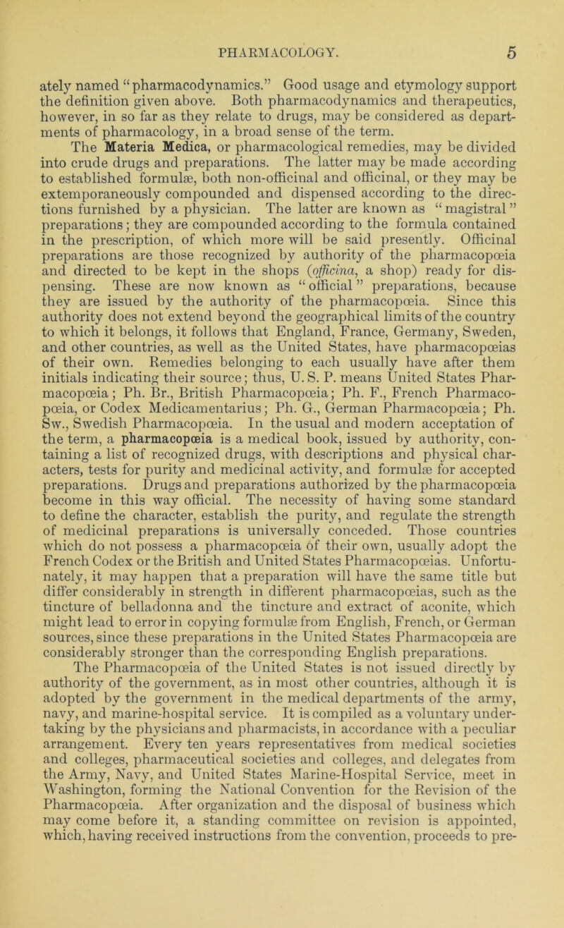 ately named “pharmacodynamics.” Good usage and etymology support the definition given above. Both pharmacodynamics and therapeutics, however, in so far as they relate to drugs, may be considered as depart- ments of pharmacology, in a broad sense of the term. The Materia Medica, or pharmacological remedies, may be divided into crude drugs and preparations. The latter may be made according to established formulae, both non-officinal and officinal, or they may be extemporaneously compounded and dispensed according to the direc- tions furnished by a physician. The latter are known as “ magistral ” preparations; they are compounded according to the formula contained in the prescription, of which more will be said presently. Officinal preparations are those recognized by authority of the pharmacopoeia and directed to be kept in the shops (officina, a shop) ready for dis- pensing. These are now known as “ official ” preparations, because they are issued by the authority of the pharmacopoeia. Since this authority does not extend beyond the geographical limits of the country to which it belongs, it follows that England, France, Germany, Sweden, and other countries, as well as the United States, have pharmacopoeias of their own. Remedies belonging to each usually have after them initials indicating their source; thus, U.S. P. means United States Phar- macopoeia; Ph. Br., British Pharmacopoeia; Ph. F., French Pharmaco- poeia, or Codex Medicamentarius; Ph. G., German Pharmacopoeia; Ph. Sw., Swedish Pharmacopoeia. In the usual and modern acceptation of the term, a pharmacopoeia is a medical book, issued by authority, con- taining a list of recognized drugs, with descriptions and physical char- acters, tests for purity and medicinal activity, and formulae for accepted preparations. Drugs and preparations authorized by the pharmacopoeia become in this way official. The necessity of having some standard to define the character, establish the purity, and regulate the strength of medicinal preparations is universally conceded. Those countries which do not possess a pharmacopoeia of their own, usually adopt the French Codex or the British and United States Pharmacopoeias. Unfortu- nately, it may happen that a preparation will have the same title but differ considerably in strength in different pharmacopoeias, such as the tincture of belladonna and the tincture and extract of aconite, which might lead to error in copying formulae from English, French, or German sources, since these preparations in the United States Pharmacopoeia are considerably stronger than the corresponding English preparations. The Pharmacopoeia of the United States is not issued directly by authority of the government, as in most other countries, although it is adopted by the government in the medical departments of the army, navy, and marine-hospital service. It is compiled as a voluntary under- taking by the physicians and pharmacists, in accordance with a peculiar arrangement. Every ten years representatives from medical societies and colleges, pharmaceutical societies and colleges, and delegates from the Army, Navy, and United States Marine-Hospital Service, meet in Washington, forming the National Convention for the Revision of the Pharmacopoeia. After organization and the disposal of business which may come before it, a standing committee on revision is appointed, which, having received instructions from the convention, proceeds to pre-