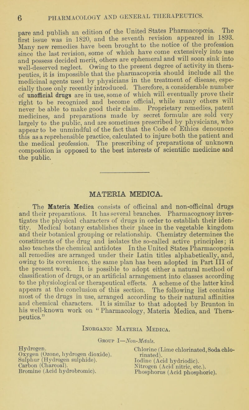 pare and publish an edition of the United States Pharmacopoeia. The first issue was in 1820, and the seventh levision appealed in 1893. Many new remedies have been brought to the notice of the profession since the last revision, some of which have come extensively into use and possess decided merit, others are ephemeral and will soon sink into well-deserved neglect. Owing to the present degree of activity in thera- peutics, it is impossible that the pharmacopoeia should include all the medicinal agents used by physicians in the treatment of disease, espe- cially those only recently introduced. Therefore, a considerable number of unofficial drugs are in use, some of which will eventually prove their right to be recognized and become official, while many others will never be able to make good their claim. Proprietary remedies, patent medicines, and preparations made by secret formulae are sold very largely to the public, and are sometimes prescribed by physicians, who appear to be unmindful of the fact that the Code of Ethics denounces this as a reprehensible practice, calculated to injure both the patient and the medical profession. The prescribing of preparations of unknown composition is opposed to the best interests of scientific medicine and the public. The Materia Medica consists of officinal and non-officinal drugs and their preparations. It has several branches. Pharmacognosy inves- tigates the physical characters of drugs in order to establish their iden- tity. Medical botany establishes their place in the vegetable kingdom and their botanical grouping or relationship. Chemistry determines the constituents of the drug and isolates the so-called active principles; it also teaches the chemical antidotes In the United States Pharmacopoeia all remedies are arranged under their Latin titles alphabetically, and, owing to its covenience, the same plan has been adopted in Part III of the present work. It is possible to adopt either a natural method of classification of drugs, or an artificial arrangement into classes according to the physiological or therapeutical effects. A scheme of the latter kind appears at the conclusion of this section. The following list contains most of the drugs in use, arranged according to their natural affinities and chemical characters. It is similar to that adopted by Brunton in his well-known work on “ Pharmacology, Materia Medica, and Thera- peutics.” MATERIA MEDICA. Inorganic Materia Medica. Group I—Non-Metals. Hydrogen. Oxygen (Ozone, hydrogen dioxide). Sulphur (Hydrogen sulphide). Carbon (Charcoal). Bromine (Acid hydrobromic). Chlorine (Lime chlorinated, Soda chlo- rinated). Iodine (Acid hydriodic). Nitrogen (Acid nitric, etc.). Phosphorus (Acid phosphoric).