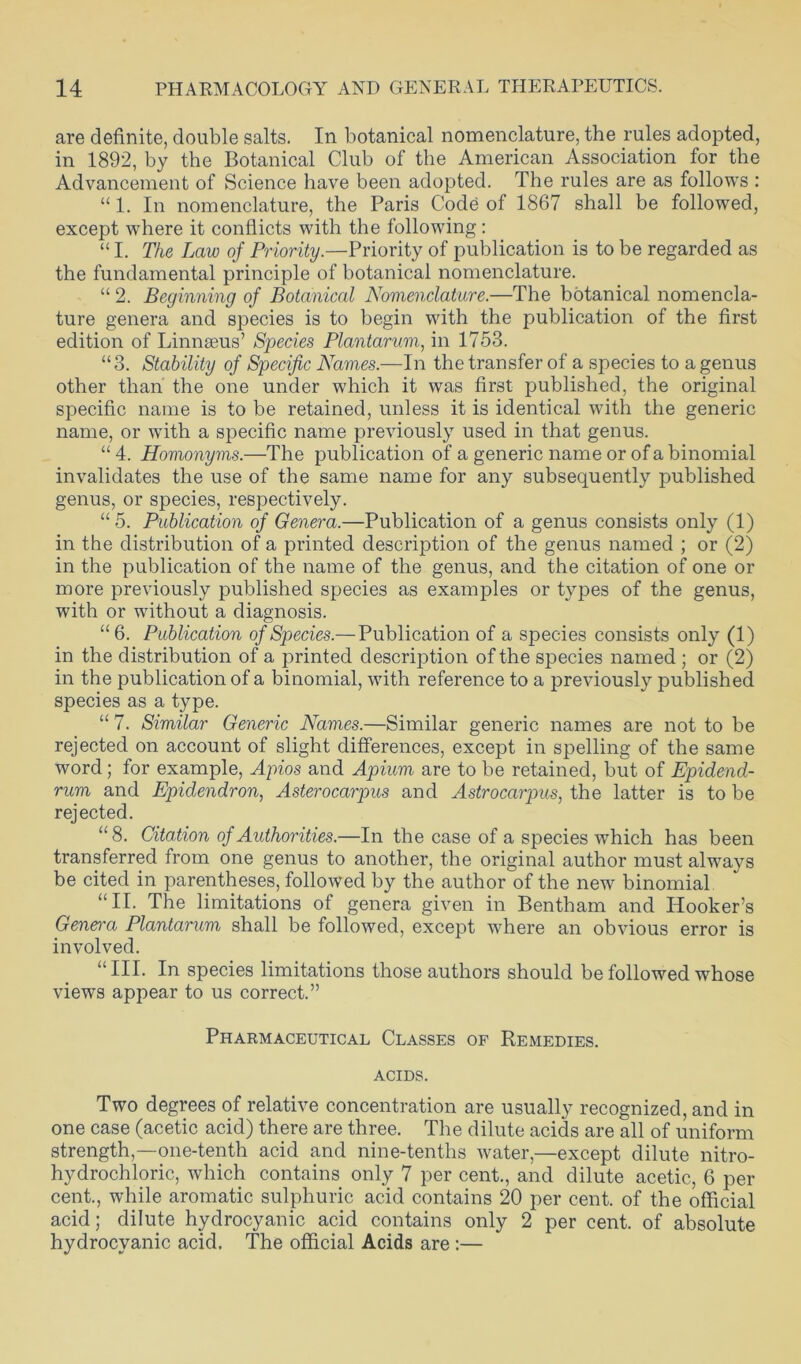 are definite, double salts. In botanical nomenclature, the rules adopted, in 1892, by the Botanical Club of the American Association for the Advancement of Science have been adopted. The rules are as follows : “ 1. In nomenclature, the Paris Code of 1867 shall be followed, except where it conflicts with the following: “ I. The Law of Priority.—Priority of publication is to be regarded as the fundamental principle of botanical nomenclature. “ 2. Beginning of Botanical Nomenclature.—The botanical nomencla- ture genera and species is to begin with the publication of the first edition of Linnaeus’ Species Plantarum, in 1753. “3. Stability of Specific Names.—In the transfer of a species to a genus other than the one under which it was first published, the original specific name is to be retained, unless it is identical with the generic name, or with a specific name previously used in that genus. “ 4. Homonyms.—The publication of a generic name or of a binomial invalidates the use of the same name for any subsequently published genus, or species, respectively. “ 5. Publication of Genera.—Publication of a genus consists only (1) in the distribution of a printed description of the genus named ; or (2) in the publication of the name of the genus, and the citation of one or more previously published species as examples or types of the genus, with or without a diagnosis. “6. Publication of Species.— Publication of a species consists only (1) in the distribution of a printed description of the species named ; or (2) in the publication of a binomial, with reference to a previously published species as a type. “ 7. Similar Generic Names.—Similar generic names are not to be rejected on account of slight differences, except in spelling of the same word; for example, Apios and Apium are to be retained, but of Epidend- rum and Epidendron, Asterocarpus and Astrocarpus, the latter is to be rejected. “ 8. Citation of Authorities.—In the case of a species which has been transferred from one genus to another, the original author must always be cited in parentheses, followed by the author of the new binomial “II. The limitations of genera given in Bentham and Hooker’s Genei-a Plantarum shall be followed, except where an obvious error is involved. “ III- In species limitations those authors should be followed whose views appear to us correct.” Pharmaceutical Classes of Remedies, acids. Two degrees of relative concentration are usually recognized, and in one case (acetic acid) there are three. The dilute acids are all of uniform strength,—one-tenth acid and nine-tenths water,—except dilute nitro- hydrochloric, which contains only 7 per cent., and dilute acetic, 6 per cent., while aromatic sulphuric acid contains 20 per cent, of the official acid; dilute hydrocyanic acid contains only 2 per cent, of absolute hydrocyanic acid. The official Acids are :—