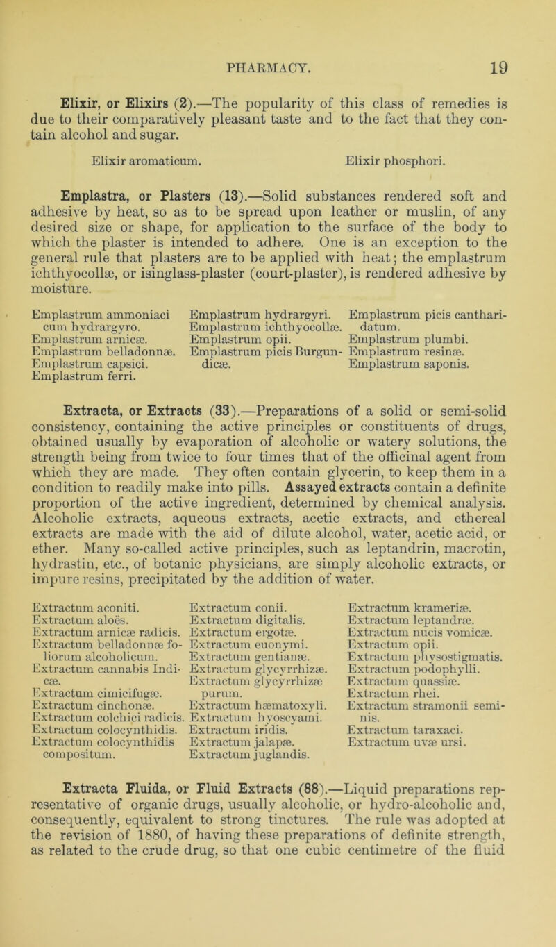 Elixir, or Elixirs (2).—The popularity of this class of remedies is due to their comparatively pleasant taste and to the fact that they con- tain alcohol and sugar. Elixir aromaticum. Elixir phosphori. Emplastra, or Plasters (13).—Solid substances rendered soft and adhesive by heat, so as to be spread upon leather or muslin, of any desired size or shape, for application to the surface of the body to which the plaster is intended to adhere. One is an exception to the general rule that plasters are to be applied with heat; the emplastrum ichthyocollse, or isinglass-plaster (court-plaster), is rendered adhesive by moisture. Emplastrum ammoniaci cum hydrargyro. Emplastrum arnicse. Emplastrum belladonnse. Emplastrum capsici. Emplastrum ferri. Emplastrum hydrargyri. Emplastrum picis canthari- Emplastrum ichthyocollse. datum. Emplastrum opii. Emplastrum plumbi. Emplastrum picis Burgun- Emplastrum resinse. dicse. Emplastrum saponis. Extracta, or Extracts (33).—Preparations of a solid or semi-solid consistency, containing the active principles or constituents of drugs, obtained usually by evaporation of alcoholic or watery solutions, the strength being from twice to four times that of the officinal agent from which they are made. They often contain glycerin, to keep them in a condition to readily make into pills. Assayed extracts contain a definite proportion of the active ingredient, determined by chemical analysis. Alcoholic extracts, aqueous extracts, acetic extracts, and ethereal extracts are made with the aid of dilute alcohol, water, acetic acid, or ether. Many so-called active principles, such as leptandrin, macrotin, hydrastin, etc., of botanic physicians, are simply alcoholic extracts, or impure resins, precipitated by the addition of water. Extractum aconiti. Extractum aloes. Extractum arnicse radicis. Extractum belladonnse fo- liorum alcoholicum. Extractum cannabis Indi- cse. Extractum cimicifugse. Extractum cinchonse. Extractum colchici radicis. Extractum colocynthidis. Extractum colocynthidis compositum. Extractum conii. Extractum digitalis. Extractum ergotse. Extractum euonymi. Extractum gentianse. Extractum glycyrrhizse. Extractum glycyrrhizse purum. Extractum hsematoxyli. Extractum hyoscyami. Extractum iridis. Extractum jalapse. Extractum juglandis. Extractum kramerise. Extractum leptandrse. Extractum nucis vomicse. Extractum opii. Extractum physostigmatis. Extractum podophylli. Extractum quassise. Extractum rhei. Extractum stramonii semi- 11 is. Extractum taraxaci. Extractum uvse ursi. Extracta Fluida, or Fluid Extracts (88).—Liquid preparations rep- resentative of organic drugs, usually alcoholic, or hydro-alcoholic and, consequently, equivalent to strong tinctures. The rule was adopted at the revision of 1880, of having these preparations of definite strength, as related to the crude drug, so that one cubic centimetre of the fluid