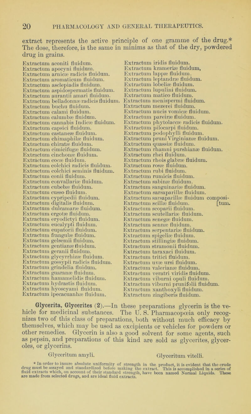 extract represents the active principle of one gramme of the drug.* The dose, therefore, is the same in minims as that of the dry, powdered drug in grains. Extractum aconiti fluidum. Extractum apocyni fluidum. Extractum arnica; radicis fluidum. Extractum aromaticum fluidum. Extractum asclepiadis fluidum. Extractum aspidospermatis fluidum. Extractum aurantii amari fluidum. Extractum belladonna; radicis fluidum. Extractum buchu fluidum. Extractum calami fluidum. Extractum calurnb* fluidum. Extractum cannabis Indie* fluidum. Extractum capsici fluidum. Extractum castane* fluidum. Extractum chimapbilse fluidum. Extractum chi rate e fluidum. Extractum cimicifug* fluidum. Extractum cinchon* fluidum. Extractum coca; fluidum. Extractum colchici radicis fluidum. Extractum colchici seminis fluidum. Extractum conii fluidum. Extractum convallari* fluidum. Extractum cubebse fluidum. Extractum cusso fluidum. Extractum cypripedii fluidum. Extractum digitalis fluidum. Extractum dulcamara; fluidum. Extractum ergot* fluidum. Extractum eryodictyi fluidum. Extractum eucalypti fluidum. Extractum eupatorii fluidum. Extractum frangul* fluidum. Extractum gelsemii fluidum. Extractum gentian* fluidum. Extractum geranii fluidum. Extractum glycyrrhiz* fluidum. Extractum gossypii radicis fluidum. Extractum grindelia fluidum. Extractum guaran* fluidum. Extractum hamamelidis fluidum. Extractum hydrastis fluidum. Extractum hyoscyami fluidum. Extractum ipecacuanh* fluidum. Extractum iridis fluidum. Extractum krameri* fluidum, Extractum lapp* fluidum. Extractum leptandrse fluidum. Extractum lobeli* fluidum. Extractum lupulini fluidum. Extractum matico fluidum. Extractum menispermi fluidum. Extractum mezerei fluidum. Extractum nucis vomic* fluidum. Extractum pareir* fluidum. Extractum phytolacc* radicis fluidum. Extractum pilocarpi fluidum. Extractum podophylli fluidum. Extractum pruni Virginian* fluidum. Extractum quassi* fluidum. Extractum rhamni pursbianse fluidum. Extractum rhei fluidum. Extractum rhois glabr* fluidum. Extractum ros* fluidum. Extractum rubi fluidum. Extractum rumicis fluidum. Extractum sabin* fluidum. Extractum sanguinari* fluidum. Extractum sarsaparill* fluidum. Extractum sarsaparill* fluidum composi- Extractum scill* fluidum. [turn. Extractum scoparii fluidum. Extractum scutellari* fluidum. Extractum seneg* fluidum. Extractum senn* fluidum. Extractum serpentari* fluidum. Extractum spigeli* fluidum. Extractum stillingi* fluidum. Extractum stramonii fluidum. Extractum taraxaci fluidum. Extractum tritici fluidum. Extractum uv* ursi fluidum. Extractum valerian* fluidum. Extractum veratri viridis fluidum. Extractum viburni opuli fluidum. Extractum viburni prunifolii fluidum. Extractum xanthoxyli fluidum. Extractum zingiberis fluidum. Glycerita, Glycerites (2).—In these preparations glycerin is the ve- hicle for medicinal substances. The U. S. Pharmacopoeia only recog- nizes two of this class of preparations, both without much efficacy by themselves, which may be used as excipients or vehicles for powders or other remedies. Glycerin is also a good solvent for some agents, such as pepsin, and preparations of this kind are sold as glycerites, glycer- oles, or glycerins. Glyceritum amyli. Glyceritum vitelli. * order to insure absolute uniformity of strength in the product, it is evident that the crude drug must be assayed and standardized before making the extract. This is accomplished in a series of fluid extracts which, on account of their standard strength, have been named Normal Liquids. These are made from selected drugs, aDd are ideal fluid extracts.