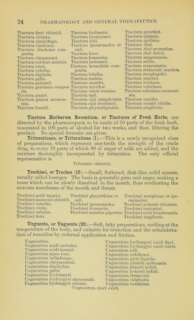 Tinctura ferri chloridi. Tinctura chiratse. Tinctura cimicifugse. Tinctura cinchona;. Tinctura cinchonae com- posita. Tinctura cinnamomi. Tinctura colchici seminis. Tinctura croci. Tinctura cubebse. Tinctura digitalis. Tinctura gallae. Tinctura gelsemii. Tinctura gentianse compos ita. Tinctura guaici. Tinctura guaica ammon- iata. Tinctura humili. Tinctura hydrastis. Tinctura hyoscyami. Tinctura iodi. Tinctura ipecacuanhae et opii. Tinctura kino. Tinctura kramerise. Tinctura lactucarii. Tinctura lavandulse com- posita. Tinctura lobeliae. Tinctura matico. Tinctura moschi. Tinctura myrrhse. Tinctura nucis vomicae. Tinctura opii. Tinctura o]>ii camphorata. Tinctura opii deodorati. Tinctura physostigmatis. Tinctura pyrethri. Tinctura quassiae. Tinctura quillaiae. Tinctura rhei. Tinctura rhei aromatica. Tinctura rhei dulcis. Tinctura sanguinariae. Tinctura scillae. Tinctura serpentariae. Tinctura stramonii seminis. Tinctura strophanthi. Tinctura sumbul. Tinctura tolutana. Tinctura Valerianae. Tinctura Valerianae ammoni- ata. Tinctura vanillae. Tinctura veratri viridis. Tinctura zingiberis. Tinctura Herbarum Recentium, or Tinctures of Fresh Herbs, are directed by the pharmacopoeia to he made of 50 parts of the fresh herb, macerated in 100 parts of alcohol for two weeks, and then filtering the product. No special formulae are given. Triturationes, or Triturations (1).—This is a newly recognized class of preparations, which represent one-tenth the strength of the crude drug, to every 10 parts of which 90 of sugar of milk are added, and the mixture thoroughly incorporated by trituration. The only official represenative is Trituratio elaterini. Trochisci, or Troches (15).—Small, flattened, disk-like, solid masses, usually called lozenges. The basis is generally gum and sugar, making a mass which can be slowly dissolved in the mouth, thus medicating the mucous membrane of the mouth and throat. Trochisci acidi tannici. Trochisci ammonii chloridi. Trochisci catechu. Trochisci cretse. Trochisci cubebse. Trochisci ferri. Trochisci glycyrrhizse et Trochisci morph ime et ipe- opii. cacuanhse. Trochisci ipecacuanhae. Trochisci potassii chloratis. Trochisci kramerise. Trochisci can ton ini. Trochisci menthse piperita;. Trochisci sodiibicarbonatis. Trochisci zingiberis. Unguenta, or Unguents (23).—Soft, fatty preparations, melting at the temperature of the body, and suitable for inunction and the administra- tion of remedies by external application and friction. Unguentum. Unguentum acidi carbolici. Unguentum acidi tannici. Unguentum aquae rosae. Unguentum belladonnse. Unguentum chrysarobini. Unguentum diachylon. Unguentum gal lee. Unguen turn 1 i yd rargyri. Unguentum hydrargyri ammoniati. Unguentum hydrargyri nitratis. Unguentum Unguentum hydrargyri oxidi flavi. Unguentum hydrargyri oxidi rubri. Unguentum iodi. Unguentum iodoformi. Unguentum picis liquidse. Unguentum plumbi carbonatis. Unguentum plumbi iodidi. Unguentum potassii iodidi. Unguentum stramonii. Unguentum sulphuris. Unguentum veratrinse. zinci oxidi.