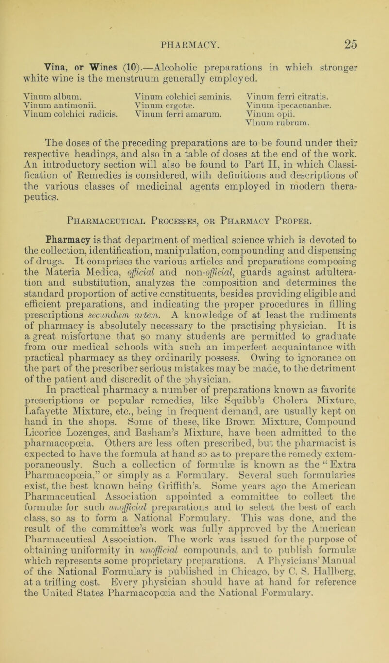 Vina, or Wines (10).—Alcoholic preparations in which stronger white wine is the menstruum generally employed. Vinum colchici seminis. Vinum ferri citratis. Vinum ergotge. Vinum ipecacuanhae. Vinum ferri amarum. Vinum opii. Vinum rubrum. The doses of the preceding preparations are to be found under their respective headings, and also in a table of doses at the end of the work. An introductory section will also be found to Part II, in which Classi- fication of Remedies is considered, with definitions and descriptions of the various classes of medicinal agents employed in modern thera- peutics. Vinum album. Vinum antimonii. Vinum colchici radicis. Pharmaceutical Processes, or Pharmacy Proper. Pharmacy is that department of medical science which is devoted to the collection, identification, manipulation, compounding and dispensing of drugs. It comprises the various articles and preparations composing the Materia Medica, official and non-official, guards against adultera- tion and substitution, analyzes the composition and determines the standard proportion of active constituents, besides providing eligible and efficient preparations, and indicating the proper procedures in filling prescriptions secundum artem. A knowledge of at least the rudiments of pharmacy is absolutely necessary to the practising physician. It is a great misfortune that so many students are permitted to graduate from our medical schools with such an imperfect acquaintance with practical pharmacy as they ordinarily possess. Owing to ignorance on the part of the prescriber serious mistakes may be made, to the detriment of the patient and discredit of the physician. In practical pharmacy a number of preparations known as favorite prescriptions or popular remedies, like Squibb’s Cholera Mixture, Lafayette Mixture, etc., being in frequent demand, are usually kept on hand in the shops. Some of these, like Brown Mixture, Compound Licorice Lozenges, and Basham’s Mixture, have been admitted to the pharmacopoeia. Others are less often prescribed, but the pharmacist is expected to have the formula at hand so as to prepare the remedy extem- poraneously. Such a collection of formulae is known as the “ Extra Pharmacopoeia,” or simply as a Formulary. Several such formularies exist, the best known being Griffith’s. Some years ago the American Pharmaceutical Association appointed a committee to collect the formulae for such unofficial preparations and to select the best of each class, so as to form a National Formulary. This was done, and the result of the committee’s work was fully approved by the American Pharmaceutical Association. The work was issued for the purpose of obtaining uniformity in unofficial compounds, and to publish formulae which represents some proprietary preparations. A Physicians’Manual of the National Formulary is published in Chicago, by C. 8. Hallberg, at a trifling cost. Every physician should have at hand for reference the United States Pharmacopoeia and the National Formulary.