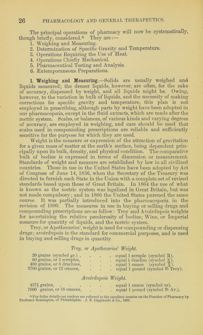 The principal operations of pharmacy will now be systematically, though briefly, considered.* They are:— 1. Weighing and Measuring. 2. Determination of Specific Gravity and Temperature. 3. Operations Requiring the Use of Heat. 4. Operations Chiefly Mechanical. 5. Pharmaceutical Testing and Analysis. 6. Extemporaneous Preparations. 1. Weighing and Measuring.—Solids are usually weighed and liquids measured; the denser liquids, however, are often, for the sake of accuracy, dispensed by weight, and all liquids might be. Owing, however, to the variation in hulk of liquids, and the necessity of making corrections for specific gravity and temperature, this plan is not employed in prescribing, although parts by weight have been adopted in our pharmacopoeia, except in the fluid extracts, which are made after the metric system. Scales, or balances, of various kinds and varying degrees of accuracy, are employed in weighing, and care should be used that scales used in compounding prescriptions are reliable and sufficiently sensitive for the purpose for which they are used. Weight is the measure or expression of the attraction of gravitation for a given mass of matter at the earth’s surface, being dependent prin- cipally upon its bulk, density, and physical condition. The comparative bulk of bodies is expressed in terms of dimension or measurement. Standards of weight and measure are established by law in all civilized countries. Those in use in the United States have been adopted by Act of Congress of June 14, 1836, when the Secretary of the Treasury was directed to furnish each State in the Union with a complete set of revised standards based upon those of Great Britain. In 1864 the use of what is known as the metric system was legalized in Great Britain, but was not made compulsory; and in 1866 the United States pursued the same course. It was partially introduced into the pharmacopoeia in the revision of 1880. The measures in use in buying or selling drugs and compounding prescriptions areas follow: Troy and Avoirdupois weights for ascertaining the relative ponderosity of bodies; Wine, or Imperial measure for quantity of liquids, and the metric system. Troy, or Apothecaries’, weight is used for compounding or dispensing drugs; avoirdupois is the standard for commercial purposes, and is used in buying and selling drugs in quantity. Troy, or Apothecaries' Weight. 20 grains (symbol gr.) . 60 grains, or 3 scruples, 480 grains, or 8 drachms, 5760 grains, or 12 ounces, equal 1 scruple (symbol 7)). equal 1 drachm (symbol 5). equal 1 ounce (symbol 3 ). equal 1 pound (symbol lb Troy). Avoirdupois Weight. 4371 grains, equal 1 ounce (symbol oz). 7000 grains, or 16 ounces, . . . equal 1 pound (symbol lb Av.). * For fuller details our readers are referred to the excellent treatise on the Practice of Pharmacy hy Professor Remington, of Philadelphia. J. B. Lippincott & Co., 1885.