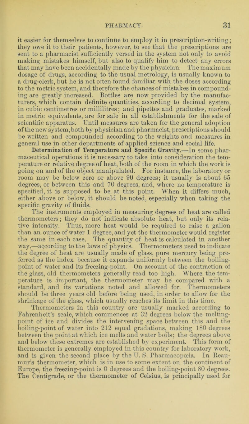 it easier for themselves to continue to employ it in prescription-writing; they owe it to their patients, however, to see that the prescriptions are sent to a pharmacist sufficiently versed in the system not only to avoid making mistakes himself, but also to qualify him to detect any errors that may have been accidentally made by the physician. The maximum dosage of drugs, according to the usual metrology, is usually known to a drug-clerk, but he is not often found familiar with the doses according to the metric system, and therefore the chances of mistakes in compound- ing are greatly increased. Bottles are now provided by the manufac- turers, which contain definite quantities, according to decimal system, in cubic centimetres or millilitres; and pipettes and graduates, marked in metric equivalents, are for sale in all establishments for the sale of scientific apparatus. Until measures are taken for the general adoption of the new system, both by physician and pharmacist, prescriptions should be written and compounded according to the weights and measures in general use in other departments of applied science and social life. Determination of Temperature and Specific Gravity.—In some phar- maceutical operations it is necessary to take into consideration the tem- perature or relative degree of heat, both of the room in which the work is going on and of the object manipulated. For instance, the laboratory or room may be below zero or above 90 degrees; it usually is about 65 degrees, or between this and 70 degrees, and, where no temperature is specified, it is supposed to be at this point. When it differs much, either above or below, it should be noted, especially when taking the specific gravity of fluids. The instruments employed in measuring degrees of heat are called thermometers; they do not indicate absolute heat, but only its rela- tive intensity. Thus, more heat would be required to raise a gallon than an ounce of water 1 degree, and yet the thermometer would register the same in each case. The quantity of heat is calculated in another way,—according to the laws of physics. Thermometers used to indicate the degree of heat are usually made of glass, pure mercury being pre- ferred as the index because it expands uniformly between the boiling- point of water and its freezing-point. On account of the contraction of the glass, old thermometers generally read too high. Where the tem- perature is important, the thermometer may be compared with a standard, and its variations noted and allowed for. Thermometers should be three years old before being used, in order to allow for the shrinkage of the glass, which usually reaches its limit in this time. Thermometers in this country are usually marked according to Fahrenheit’s scale, which commences at 32 degrees below the melting- point of ice and divides the intervening space between this and the boiling-point of water into 212 equal gradations, making 180 degrees between the point at which ice melts and water boils; the degrees above and below these extremes are established by experiment. This form of thermometer is generally employed in this country for laboratory work, and is given the second place by the U. S. Pharmacopoeia. In Reau- mur’s thermometer, which is in use to some extent on the continent of Europe, the freezing-point is 0 degrees and the boiling-point 80 degrees. The Centigrade, or the thermometer of Celsius, is principally used for