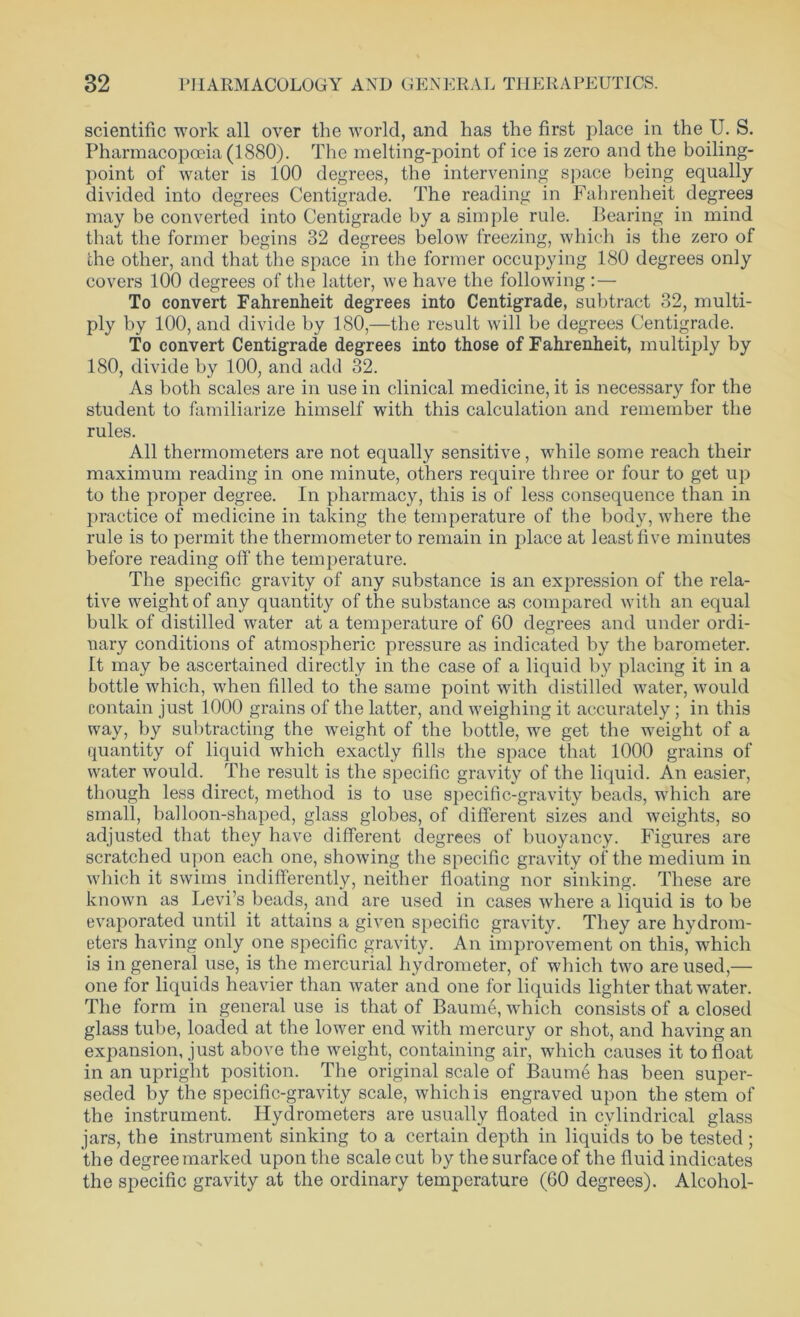 scientific work all over the world, and has the first place in the U. S. Pharmacopoeia (1880). The melting-point of ice is zero and the boiling- point of water is 100 degrees, the intervening space being equally- divided into degrees Centigrade. The reading in Fahrenheit degrees may be converted into Centigrade by a simple rule. Bearing in mind that the former begins 32 degrees below freezing, which is the zero of the other, and that the space in the former occupying 180 degrees only covers 100 degrees of the latter, we have the following : — To convert Fahrenheit degrees into Centigrade, subtract 32, multi- ply by 100, and divide by 180,—the result will be degrees Centigrade. To convert Centigrade degrees into those of Fahrenheit, multiply by 180, divide by 100, and add 32. As both scales are in use in clinical medicine, it is necessary for the student to familiarize himself with this calculation and remember the rules. All thermometers are not equally sensitive, while some reach their maximum reading in one minute, others require three or four to get up to the proper degree. In pharmacy, this is of less consequence than in practice of medicine in taking the temperature of the body, where the rule is to permit the thermometer to remain in place at least five minutes before reading off the temperature. The specific gravity of any substance is an expression of the rela- tive weight of any quantity of the substance as compared with an equal bulk of distilled water at a temperature of 60 degrees and under ordi- nary conditions of atmospheric pressure as indicated by the barometer. It may be ascertained directly in the case of a liquid by placing it in a bottle which, when filled to the same point with distilled water, would contain just 1000 grains of the latter, and weighing it accurately; in this way, by subtracting the weight of the bottle, we get the weight of a quantity of liquid which exactly fills the space that 1000 grains of water would. The result is the specific gravity of the liquid. An easier, though less direct, method is to use specific-gravity beads, which are small, balloon-shaped, glass globes, of different sizes and weights, so adjusted that they have different degrees of buoyancy. Figures are scratched upon each one, showing the specific gravity of the medium in which it swims indifferently, neither floating nor sinking. These are known as Levi’s beads, and are used in cases where a liquid is to be evaporated until it attains a given specific gravity. They are hydrom- eters having only one specific gravity. An improvement on this, which is in general use, is the mercurial hydrometer, of which two are used,— one for liquids heavier than water and one for liquids lighter that water. The form in general use is that of Baume, which consists of a closed glass tube, loaded at the lower end with mercury or shot, and having an expansion, just above the weight, containing air, which causes it to float in an upright position. The original scale of Baume has been super- seded by the specific-gravity scale, which is engraved upon the stem of the instrument. Hydrometers are usually floated in cylindrical glass jars, the instrument sinking to a certain depth in liquids to be tested ; the degree marked upon the scale cut by the surface of the fluid indicates the specific gravity at the ordinary temperature (60 degrees). Alcohol-