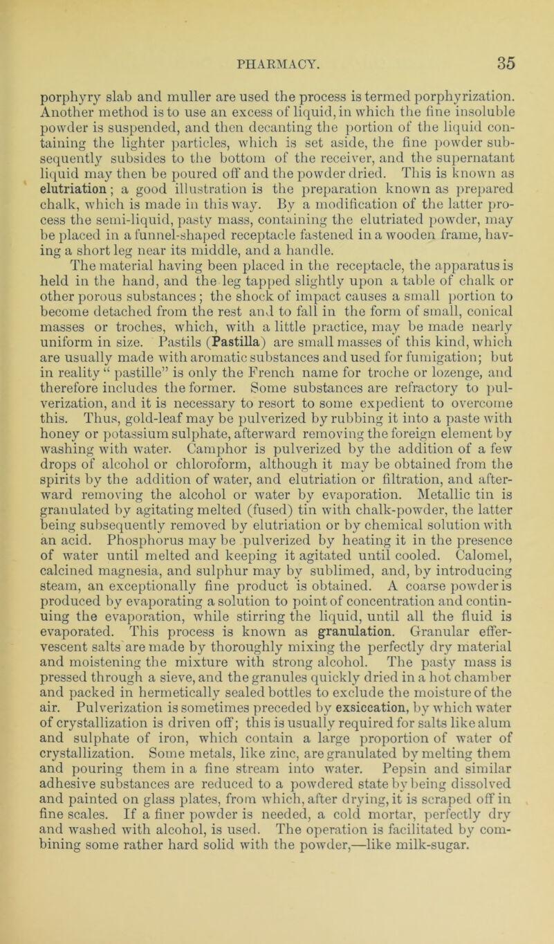 porphyry slab and muller are used the process is termed porphyrization. Another method is to use an excess of liquid, in which the fine insoluble powder is suspended, and then decanting the portion of the liquid con- taining the lighter particles, which is set aside, the fine powder sub- sequently subsides to the bottom of the receiver, and the supernatant liquid may then be poured off and the powder dried. This is known as elutriation; a good illustration is the preparation known as prepared chalk, which is made in this way. By a modification of the latter pro- cess the semi-liquid, pasty mass, containing the elutriated powder, may be placed in a funnel-shaped receptacle fastened in a wooden frame, hav- ing a short leg near its middle, and a handle. The material having been placed in the receptacle, the apparatus is held in the hand, and the leg tapped slightly upon a table of chalk or other porous substances ; the shock of impact causes a small portion to become detached from the rest and to fall in the form of small, conical masses or troches, which, with a little practice, may be made nearly uniform in size. Pastils (Pastilla ) are small masses of this kind, which are usually made with aromatic substances and used for fumigation; but in reality “ pastille” is only the French name for troche or lozenge, and therefore includes the former. Some substances are refractory to pul- verization, and it is necessary to resort to some expedient to overcome this. Thus, gold-leaf may be pulverized by rubbing it into a paste with honey or potassium sulphate, afterward removing the foreign element by washing with water. Camphor is pulverized by the addition of a few drops of alcohol or chloroform, although it may be obtained from the spirits by the addition of water, and elutriation or filtration, and after- ward removing the alcohol or water by evaporation. Metallic tin is granulated by agitating melted (fused) tin with chalk-powder, the latter being subsequently removed by elutriation or by chemical solution with an acid. Phosphorus may be pulverized by heating it in the presence of water until melted and keeping it agitated until cooled. Calomel, calcined magnesia, and sulphur may by sublimed, and, by introducing steam, an exceptionally fine product is obtained. A coarse powder is produced by evaporating a solution to point of concentration and contin- uing the evaporation, while stirring the liquid, until all the fluid is evaporated. This process is known as granulation. Granular effer- vescent salts are made by thoroughly mixing the perfectly dry material and moistening the mixture with strong alcohol. The pasty mass is pressed through a sieve, and the granules quickly dried in a hot chamber and packed in hermetically sealed bottles to exclude the moisture of the air. Pulverization is sometimes preceded by exsiccation, by which water of crystallization is driven off; this is usually required for salts like alum and sulphate of iron, which contain a large proportion of water of crystallization. Some metals, like zinc, are granulated by melting them and pouring them in a fine stream into water. Pepsin and similar adhesive substances are reduced to a powdered state by being dissolved and painted on glass plates, from which, after drying, it is scraped off in fine scales. If a finer powder is needed, a cold mortar, perfectly dry and washed with alcohol, is used. The operation is facilitated by com- bining some rather hard solid with the powder,—like milk-sugar.