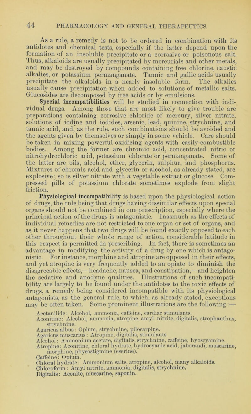 As a rule, a remedy is not to be ordered in combination with its antidotes and chemical tests, especially if the latter depend upon the formation of an insoluble precipitate or a corrosive or poisonous salt. Thus, alkaloids are usually precipitated by mercurials and other metals, and may be destroyed by compounds containing free chlorine, caustic alkalies, or potassium permanganate. Tannic and gallic acids usually precipitate the alkaloids in a nearly insoluble form. The alkalies usually cause precipitation when added to solutions of metallic salts. Glucosides are decomposed by free acids or by emulsions. Special incompatibilities will be studied in connection with indi- vidual drugs. Among those that are most likely to give trouble are preparations containing corrosive chloride of mercury, silver nitrate, solutions of iodine and iodides, arsenic, lead, quinine, strychnine, and tannic acid, and, as the rule, such combinations should be avoided and the agents given by themselves or simply in some vehicle. Care should be taken in mixing powerful oxidizing agents with easily-combustible bodies. Among the former are chromic acid, concentrated nitric or nitrohydrochloric acid, potassium chlorate or permanganate. Some of the latter are oils, alcohol, ether, glycerin, sulphur, and phosphorus. Mixtures of chromic acid and glycerin or alcohol, as already stated, are explosive; so is silver nitrate with a vegetable extract or glucose. Com- pressed pills of potassium chlorate sometimes explode from slight friction. Physiological incompatibility is based upon the physiological action of drugs, the rule being that drugs having dissimilar effects upon special organs should not be combined in one prescription, especially where the principal action of the drugs is antagonistic. Inasmuch as the effects of individual remedies are not restricted to one organ or set of organs, and as it never happens that two drugs will be found exactly opposed to each other throughout their whole range of action, considerable latitude in this respect is permitted in prescribing. In fact, there is sometimes an advantage in modifying the activity of a drug by one which is antago- nistic. For instance, morphine and atropine are opposed in their effects, and yet atropine is very frequently added to an opiate to diminish the disagreeable effects,—headache, nausea, and constipation,—and heighten the sedative and anodyne qualities. Illustrations of such incompati- bility are largely to be found under the antidotes to the toxic effects of drugs, a remedy being considered incompatible with its physiological antagonists, as the general rule, to which, as already stated, exceptions may be often taken. Some prominent illustrations are the following:— Acetanilide: Alcohol, ammonia, caffeine, cardiac stimulants. Aconitine: Alcohol, ammonia, atropine, amyl nitrite, digitalis, strophanthus, strychnine. Agaricus albus: Opium, strychnine, pilocarpine. Agaricus muscarius: Atropine, digitalis, stimulants. Alcohol: Ammonium acetate, digitalis, strychnine, caffeine, hyoscyamine. Atropine: Aconitine, chloral hydrate, hydrocyanic acid, jaborandi, muscarine, morphine, physostigmine (eserine). Caffeine: Opium. Chloral hydrate : Ammonium salts, atropine, alcohol, many alkaloids. Chloroform: Amyl nitrite, ammonia, digitalis, strychnine. Digitalis: Aconite, muscarine, saponin.