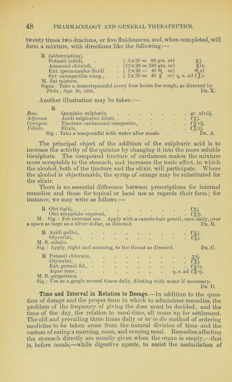 twenty times two drachms, or five fluidounces, and, when completed, will form a mixture, with directions like the following:— ( R (abbreviation). Potassii iodidi, Ammonii chloridi, . Ext. ipecacuanhae fluidi Syr. sarsaparillse comp., . M. fiat mistura. Signa : Take a dessertspoonful every four hours for cough, as directed 3X20 — 60 grs. or) (12X20 = 240 grs. or) ( 2 X 20 — 40 tq, or) 2X20 = 40 g or) q. s. ad f$ v ( oh 3 iv. ixl. Phila., Sept. SO, 1895. by Dr. X. Another illustration may be taken :— R Base. Quininise sulphatis, gr. xlviij. Adjuvant. Acidi sulphurici diluti, f^j. Corrigent. Tincturae cardamomi compositae, .... f .5 vij. Vehicle. Elixir, foiij- Sig.: Take a teaspoonful with water after meals. Dr. A. The principal object of the addition of the sulphuric acid is to increase the activity of the quinine by changing it into the more soluble bisulphate. The compound tincture of cardamom makes the mixture more acceptable to the stomach, and increases the tonic effect, in which the alcohol, both of the tincture and the elixir, will participate. Where the alcohol is objectionable, the syrup of orange may be substituted for the elixir. There is no essential difference between prescriptions for internal remedies and those for topical or local use as regards their form; for instance, we may write as follows:— R Olei tiglii, fgj Olei amygdalae expressi, f^ij. M. Rig. : For external use. Apply with a camels-hair pencil, once daily, over a space as large as a silver dollar, as directed. Dr. B. R Acidi gallici, fzj. Glycerini, fsi. M. ft. solutio. Sig.: Apply, night and morning, to the throat as directed. Dr. C. R Potassii chloratis, 3ij. Glycerini, f^j. Ext. geranii fid., fziv. Aquae rostc, q. s. ad f 3 vj. M. ft. gargarisma. Sig.: Use as a gargle several times daily, diluting with water if necessary. Dr. D. Time and Interval in Relation to Dosage.—In addition to the ques- tion of dosage and the proper form in which to administer remedies, the problem of the frequency of giving the dose must be decided; and the time of the day, the relation to meal-time, all come up for settlement. The old and prevailing three times daily or ter in die method of ordering medicine to be taken arose from the natural division of time and the custom of eating a morning, noon, and evening meal. Remedies affecting the stomach directly are usually given when the organ is empty,—that is, before meals,—while digestive agents, to assist the assimilation of